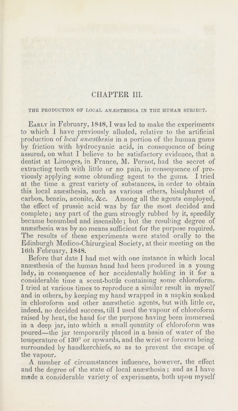 THE PRODUCTION OF LOCAL ANAESTHESIA IN TIIE HUMAN SUBJECT. Early in February, 1848,1 was led to make the experiments to which I have previously alluded, relative to the artificial production of local anccsthesia in a portion of the human gums by friction with hydrocyanic acid, in consequence of being assured, on what I believe to be satisfactory evidence, that a dentist at Limoges, in France, M. Pernot, had the secret of extracting teeth with little or no pain, in consequence of pre- viously applying some obtunding agent to the gums. I tried at the time a great variety of substances, in order to obtain this local anaesthesia, such as various ethers, bisulphuret of carbon, benzin, aconite, &c. Among all the agents employed, the effect of prussic acid was by far the most decided and complete; any part of the gum strongly rubbed by it, speedily became benumbed and insensible; but the resulting degree of anaesthesia was bv no means sufficient for the purpose required. The results of these experiments were stated orally to the Edinburgh Medico-Chirurgical Society, at their meeting on the ltith February, 1848. Before that date I had met with one instance in which local anaesthesia of the human hand had been produced in a young lady, in consequence of her accidentally holding in it for a considerable time a scent-bottle containing some chloroform. I tried at various times to reproduce a similar result in myself and in others, by keeping my hand wrapped in a napkin soaked in chloroform and other anaesthetic agents, but with little or, indeed, no decided success, till I used the vapour of chloroform raised by heat, the hand for the purpose having been immersed in a deep jar, into which a small quantity of chloroform was poured—the jar temporarily placed in a basin of water of the temperature of 130° or upw-ards, and the wrist or forearm being surrounded by handkerchiefs, so as to prevent the escape of the vapour. A number of circumstances influence, however, the effect and the degree of the state of local anmsthesia; and as I have made a considerable variety of experiments, both upon myself