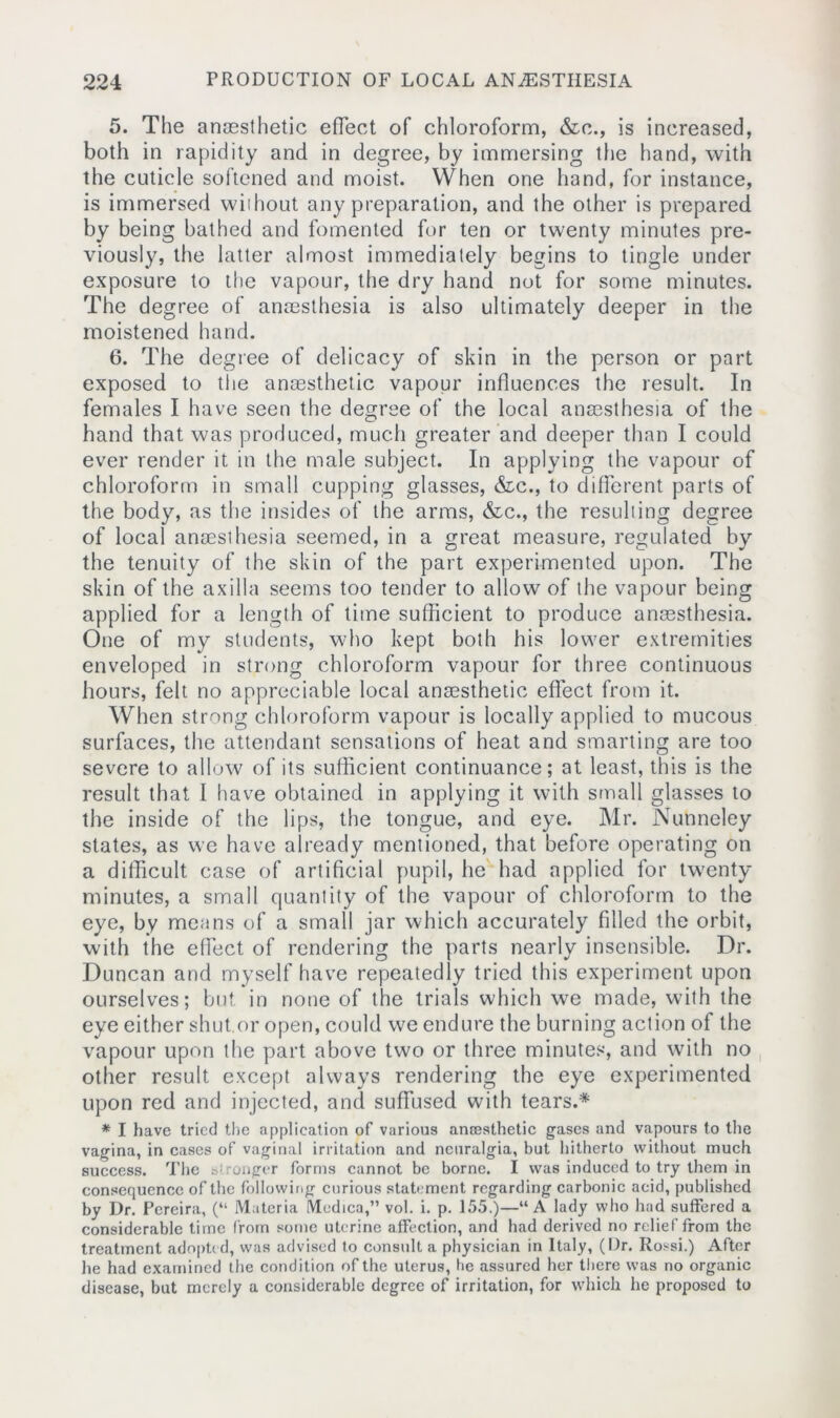 5. The anaesthetic effect of chloroform, &c., is increased, both in rapidity and in degree, by immersing the hand, with the cuticle softened and moist. When one hand, for instance, is immersed without any preparation, and the other is prepared by being bathed and fomented for ten or twenty minutes pre- viously, the latter almost immediately begins to tingle under exposure to the vapour, the dry hand not for some minutes. The degree of anaesthesia is also ultimately deeper in the moistened hand. 6. The degree of delicacy of skin in the person or part exposed to the anaesthetic vapour influences the result. In females I have seen the degree of the local anaesthesia of the hand that was produced, much greater and deeper than I could ever render it in the male subject. In applying the vapour of chloroform in small cupping glasses, &c., to different parts of the body, as the insides of the arms, &c., the resulting degree of local anaesthesia seemed, in a great measure, regulated by the tenuity of the skin of the part experimented upon. The skin of the axilla seems too tender to allow of the vapour being applied for a length of time sufficient to produce anaesthesia. One of my students, who kept both his lower extremities enveloped in strong chloroform vapour for three continuous hours, felt no appreciable local anaesthetic effect from it. When strong chloroform vapour is locally applied to mucous surfaces, the attendant sensations of heat and smarting are too severe to allow of its sufficient continuance; at least, this is the result that I have obtained in applying it with small glasses to the inside of the lips, the tongue, and eye. Mr. Nutmeley states, as we have already mentioned, that before operating on a difficult case of artificial pupil, he had applied for twenty minutes, a small quantity of the vapour of chloroform to the eye, by means of a small jar which accurately filled the orbit, with the effect of rendering the parts nearly insensible. Dr. Duncan and myself have repeatedly tried this experiment upon ourselves; but in none of the trials which we made, with the eye either shut.or open, could we endure the burning action of the vapour upon the part above two or three minutes, and with no other result except always rendering the eye experimented upon red and injected, and suffused with tears.* * I have tried the application of various ancesthetic gases and vapours to the vagina, in cases of vaginal irritation and neuralgia, but hitherto without much success. The Wronger forms cannot be borne. I was induced to try them in consequence of the following curious statement regarding carbonic acid, published by Dr. Pereira, (“ Materia Medica,” vol. i. p. 155.)—“A lady who had suffered a considerable time from some uterine affection, and had derived no relief from the treatment adopted, was advised to consult a physician in Italy, (Dr. Rossi.) After he had examined the condition of the uterus, be assured her there was no organic disease, but merely a considerable degree of irritation, for which he proposed to