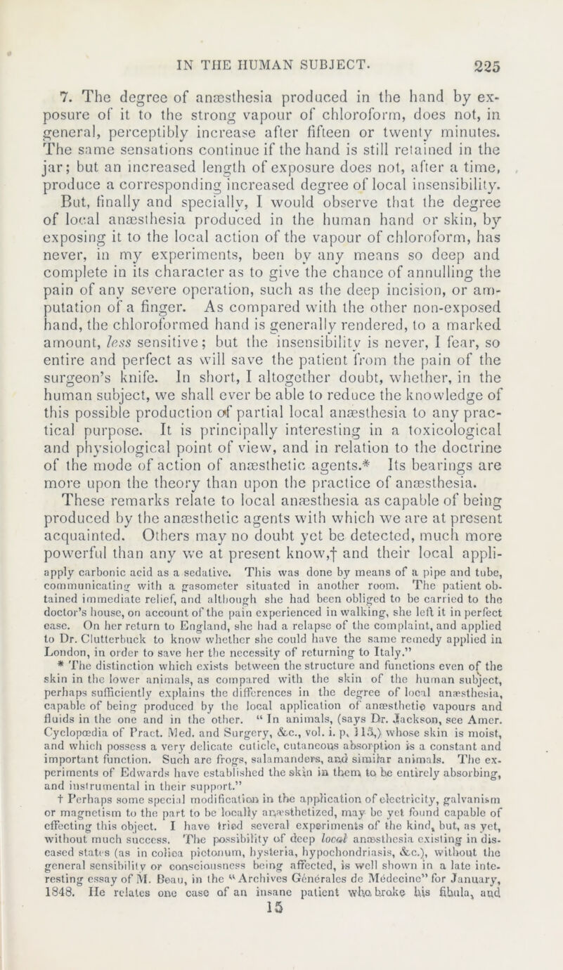 7. The degree of anaesthesia produced in the hand by ex- posure of it to the strong vapour of chloroform, does not, in general, perceptibly increase after fifteen or twenty minutes. The same sensations continue if the hand is still retained in the jar; but an increased length of exposure does not, after a time, produce a corresponding increased degree of local insensibility. But, finally and specially, I would observe that the degree of local anaesthesia produced in the human hand or skin, by exposing it to the local action of the vapour of chloroform, has never, in my experiments, been by any means so deep and complete in its character as to give the chance of annulling the pain of any severe operation, such as the deep incision, or am- putation of a finger. As compared with the other non-exposed hand, the chloroformed hand is generally rendered, to a marked amount, less sensitive; but the insensibility is never, I fear, so entire and perfect as will save the patient from the pain of the surgeon’s knife. In short, I altogether doubt, whether, in the human subject, we shall ever be able to reduce the knowledge of this possible production cf partial local anaesthesia to any prac- tical purpose. It is principally interesting in a toxicological and physiological point of view, and in relation to the doctrine of the mode of action of anaesthetic agents.* Its bearings are more upon the theory than upon the practice of anaesthesia. These remarks relate to local anaesthesia as capable of being produced by the anaesthetic agents with which we are at present acquainted. Others may no doubt yet be detected, much more powerful than any we at present know,I and their local appli- apply carbonic acid as a sedative. This was done by means of a pipe and tube, communicating with a gasometer situated in another room. The patient ob- tained immediate relief, and although she had been obliged to be carried to the doctor’s house, on account of the pain experienced in walking, she left it in perfect ease. On her return to England, she had a relapse of the complaint, and applied to Dr. Clutterbuck to know whether she could have the same remedy applied in London, in order to save her the necessity of returning to Italy.” * The distinction which exists between the structure and functions even of the skin in the lower animals, as compared with the skin of the human subject, perhaps sufficiently explains the differences in the degree of local anaesthesia, capable of being produced by the local application of anaesthetic vapours and fluids in the one and in the other. “ In animals, (says Dr. Jackson, see Amer. Cyclopaedia of Pract. Med. and Surgery, &c., vol. i. p, 115,) whose skin is moist, and which possess a very delicate cuticle, cutaneous absorption is a constant and important function. Such are frogs, salamanders, an,d simitar animals. The ex- periments of Edwards have established the skin in them to be entirely absorbing, and instrumental in their support.” t Perhaps some special modification in the application of electricity, galvanism or magnetism to the part to be locally anesthetized, may be yet found capable of effecting this object. I have tried several experiments of the kind, but, as yet, without much success. The possibility of deep local anaesthesia existing in dis- eased states (as in colioa piotonum, hysteria, hypochondriasis, &c.), without the general sensibility or consciousness being affected, is well shown in a late inte- resting essay of M. Beau, in the w Archives Generates de Medecine” for January, 1348. He relates one case of an insane patient who broke bis fibula, and 15