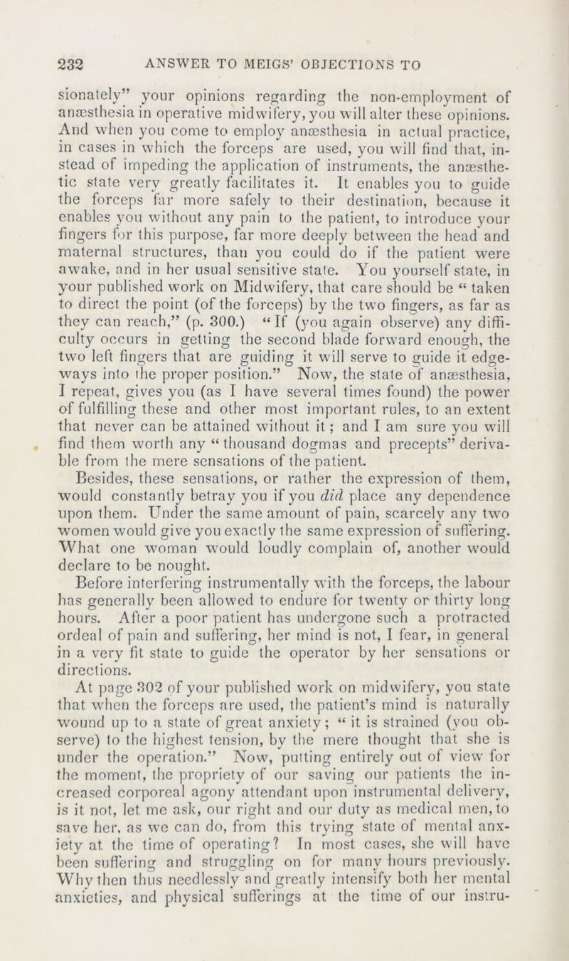 sionately” your opinions regarding the non-employment of anaesthesia in operative midwifery, you will alter these opinions. And when you come to employ anaesthesia in actual practice, in cases in which the forceps are used, you will find that, in- stead of impeding the application of instruments, the anaesthe- tic state very greatly facilitates it. It enables you to guide the forceps far more safely to their destination, because it enables you without any pain to the patient, to introduce your fingers for this purpose, far more deeply between the head and maternal structures, than you could do if the patient were awake, and in her usual sensitive state. You yourself state, in your published work on Midwifery, that care should be “ taken to direct the point (of the forceps) by the tw’o fingers, as far as they can reach,” (p. 300.) “ If (you again observe) any diffi- culty occurs in getting the second blade forward enough, the two left fingers that are guiding it will serve to guide it edge- ways into ihe proper position.” Now7, the state of anaesthesia, I repeat, gives you (as I have several times found) the power of fulfilling these and other most important rules, to an extent that never can be attained without it; and I am sure you will find them worth any “thousand dogmas and precepts” deriva- ble from the mere sensations of the patient. Besides, these sensations, or rather the expression of them, would constantly betray you if you did place any dependence upon them. Under the same amount of pain, scarcely any twro women would give you exactly the same expression of suffering. What one woman wrould loudly complain of, another would declare to be nought. Before interfering instrumentally with the forceps, the labour has generally been allowed to endure for twenty or thirty long hours. After a poor patient has undergone such a protracted ordeal of pain and suffering, her mind is not, I fear, in general in a very fit state to guide the operator by her sensations or directions. At page 302 of your published work on midwifery, you state that w7hen the forceps are used, the patient’s mind is naturally wound up to a state of great anxiety; “ it is strained (you ob- serve) to the highest tension, bv the mere thought that she is under the operation.” Now7, putting entirely out of view’ for the moment, the propriety of our saving our patients the in- creased corporeal agony attendant upon instrumental delivery, is it not, let me ask, our right and our duty as medical men, to save her, as we can do, from this trying state of mental anx- iety at the time of operating? In most cases, she will have been suffering and struggling on for many hours previously. Why then thus needlessly and greatly intensify both her mental anxieties, and physical sufferings at the time of our instru-