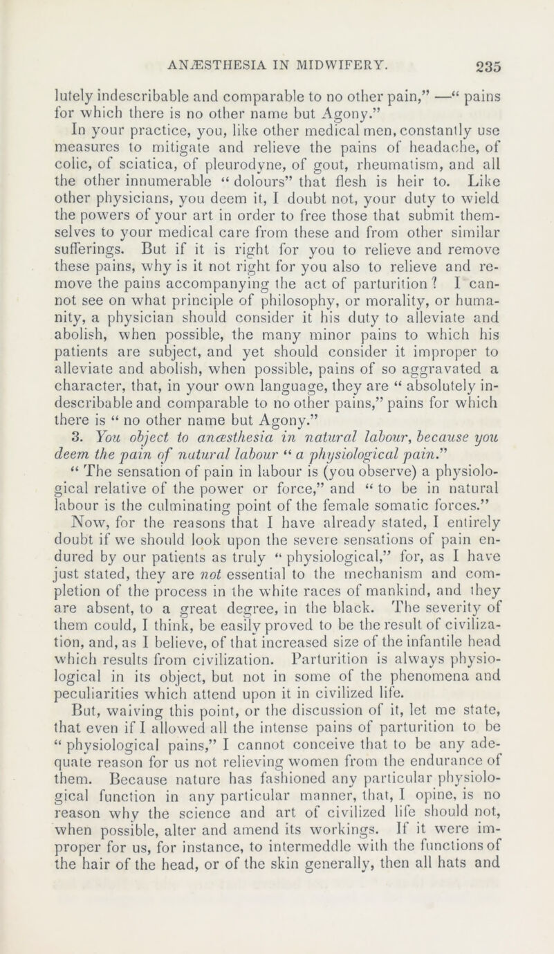 lutely indescribable and comparable to no other pain,” —“ pains for which there is no other name but Agony.” In your practice, you, like other medical men, constantly use measures to mitigate and relieve the pains of headache, of colic, of sciatica, of pleurodvne, of gout, rheumatism, and all the other innumerable “ dolours” that flesh is heir to. Like other physicians, you deem it, I doubt not, your duty to wield the powers of your art in order to free those that submit them- selves to your medical care from these and from other similar sufferings. But if it is right for you to relieve and remove these pains, why is it not right for you also to relieve and re- move the pains accompanying the act of parturition ? I can- not see on what principle of philosophy, or morality, or huma- nity, a physician should consider it his duty to alleviate and abolish, when possible, the many minor pains to which his patients are subject, and yet should consider it improper to alleviate and abolish, when possible, pains of so aggravated a character, that, in your own language, they are “ absolutely in- describable and comparable to no other pains,” pains for which there is “ no other name but Agony.” 3. You object to anaesthesia in natural labour, because you deem the pain of natural labour “ a physiological pain.” “ The sensation of pain in labour is (you observe) a physiolo- gical relative of the power or force,” and “ to be in natural labour is the culminating point of the female somatic forces.” Now, for the reasons that I have already stated, I entirely doubt if we should look upon the severe sensations of pain en- dured by our patients as truly “ physiological,” for, as I have just stated, they are not essentia] to the mechanism and com- pletion of the process in the white races of mankind, and they are absent, to a great degree, in the black. The severity of them could, I think, be easily proved to be the result of civiliza- tion, and, as I believe, of that increased size of the infantile head which results from civilization. Parturition is always physio- logical in its object, but not in some of the phenomena and peculiarities which attend upon it in civilized life. But, waiving this point, or the discussion of it, let me state, that even if I allowed all the intense pains of parturition to be “ physiological pains,” I cannot conceive that to be any ade- quate reason for us not relieving women from the endurance of them. Because nature has fashioned any particular physiolo- gical function in any particular manner, that, I opine, is no reason why the science and art of civilized life should not, when possible, alter and amend its workings. If it were im- proper for us, for instance, to intermeddle with the functions of the hair of the head, or of the skin generally, then all hats and