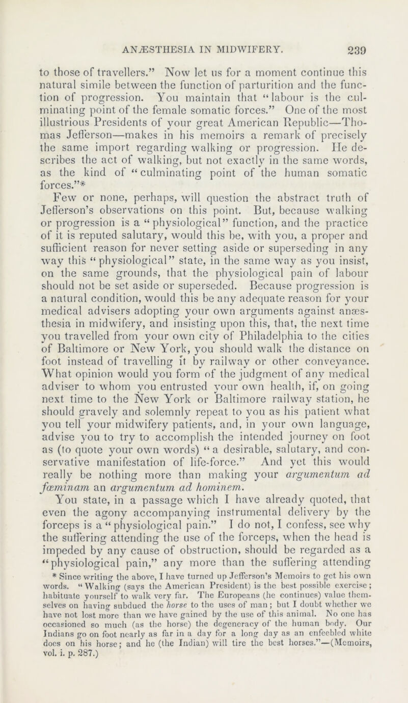 to those of travellers.” Now let ns for a moment continue this natural simile between the function of parturition and the func- tion of progression. You maintain that “labour is the cul- minating point of the female somatic forces.” One of the most illustrious Presidents of your great American Ptepublic—Tho- mas Jefferson—makes in his memoirs a remark of precisely the same import regarding walking or progression. He de- scribes the act of walking, but not exactly in the same words, as the kind of “ culminating point of the human somatic forces.”* Few or none, perhaps, will question the abstract truth of Jefferson’s observations on this point. But, because walking or progression is a “physiological” function, and the practice of it is reputed salutary, would this be, with you, a proper and sufficient reason for never setting aside or superseding in any way this “ physiological” state, in the same way as you insist, on the same grounds, that the physiological pain of labour should not be set aside or superseded. Because progression is a natural condition, would this be any adequate reason for your medical advisers adopting your own arguments against anaes- thesia in midwifery, and insisting upon this, that, the next time you travelled from your own city of Philadelphia to the cities of Baltimore or New York, you should walk the distance on foot instead of travelling ft by railway or other conveyance. What opinion would you form of the judgment of any medical adviser to whom you entrusted your own health, if, on going next time to the New York or Baltimore railway station, he should gravely and solemnly repeat to you as his patient what you tell your midwifery patients, and, in your own language, advise you to try to accomplish the intended journey on foot as (to quote your own words) “a desirable, salutary, and con- servative manifestation of life-force.” And yet this would really be nothing more than making your orgumentum ad faeminam an argumentum ad hominem. You state, in a passage which I have already quoted, that even the agony accompanying instrumental delivery by the forceps is a “ physiological pain.” I do not, I confess, see why the suffering attending the use of the forceps, when the head is impeded by any cause of obstruction, should be regarded as a “physiological pain,” any more than the suffering attending * Since writing the above, I have turned up Jefferson’s Memoirs to get his own words. “ Walking (says the American President) is the best possible exercise; habituate yourself to walk very far. The Europeans (he continues) value them- selves on having subdued the horse to the uses of man ; but I doubt whether we have not lost more than we have gained by the use of this animal. No one has occasioned so much (as the horse) the degeneracy of the human body. Our Indians go on foot nearly as far in a day for a long day as an enfeebled white docs on his horse; and he (the Indian) will tire the best horses.”—(Memoirs, vol. i. p. 287.)