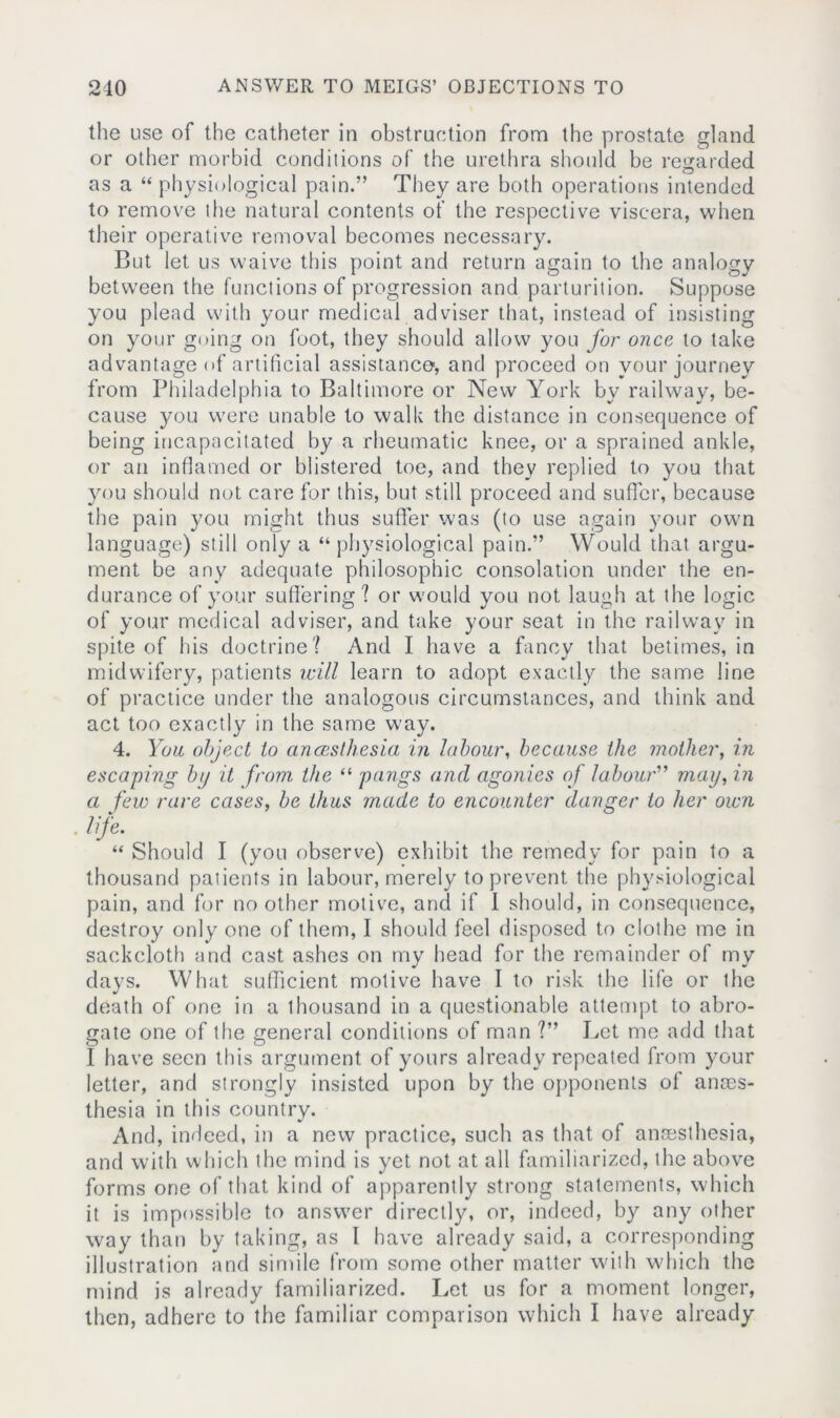 the use of the catheter in obstruction from the prostate gland or other morbid conditions of the urethra should be regarded as a “ physiological pain.” They are both operations intended to remove the natural contents ot' the respective viscera, when their operative removal becomes necessary. But let us waive this point and return again to the analogy between the functionsof progression and parturition. Suppose you plead with your medical adviser that, instead of insisting on your going on foot, they should allow you for once to take advantage of artificial assistance, and proceed on your journey from Philadelphia to Baltimore or New York by railway, be- cause you were unable to walk the distance in consequence of being incapacitated by a rheumatic knee, or a sprained ankle, or an inflamed or blistered toe, and they replied to you that you should not care for this, but still proceed and suffer, because the pain you might thus suffer was (to use again your own language) still only a “physiological pain.” Would that argu- ment be any adequate philosophic consolation under the en- durance of your suffering? or would you not laugh at the logic of your medical adviser, and take your seat in the railway in spite of his doctrine? And I have a fancy that betimes, in midwifery, patients will learn to adopt exactly the same line of practice under the analogous circumstances, and think and act too exactly in the same way. 4. You object to ancesthesia in labour, because the mother, in escaping by it from the “ pangs and agonies of labour” may, in cl few rare cases, be thus made to encounter danger to her own life. “ Should I (you observe) exhibit the remedy for pain to a thousand patients in labour, merely to prevent the physiological pain, and for no other motive, and if 1 should, in consequence, destroy only one of them, I should feel disposed to clothe me in sackcloth and cast ashes on my head for the remainder of my days. What sufficient motive have I to risk the life or the death of one in a thousand in a questionable attempt to abro- gate one of the general conditions of man ?” Let me add that I have seen this argument of yours already repeated from your letter, and strongly insisted upon by the opponents of anes- thesia in this country. And, indeed, in a new practice, such as that of anesthesia, and with which the mind is yet not at all familiarized, the above forms one of that kind of apparently strong statements, which it is impossible to answer directly, or, indeed, by any other way than by taking, as I have already said, a corresponding illustration and simile from some other matter with which the mind is already familiarized. Let us for a moment longer, then, adhere to the familiar comparison which I have already