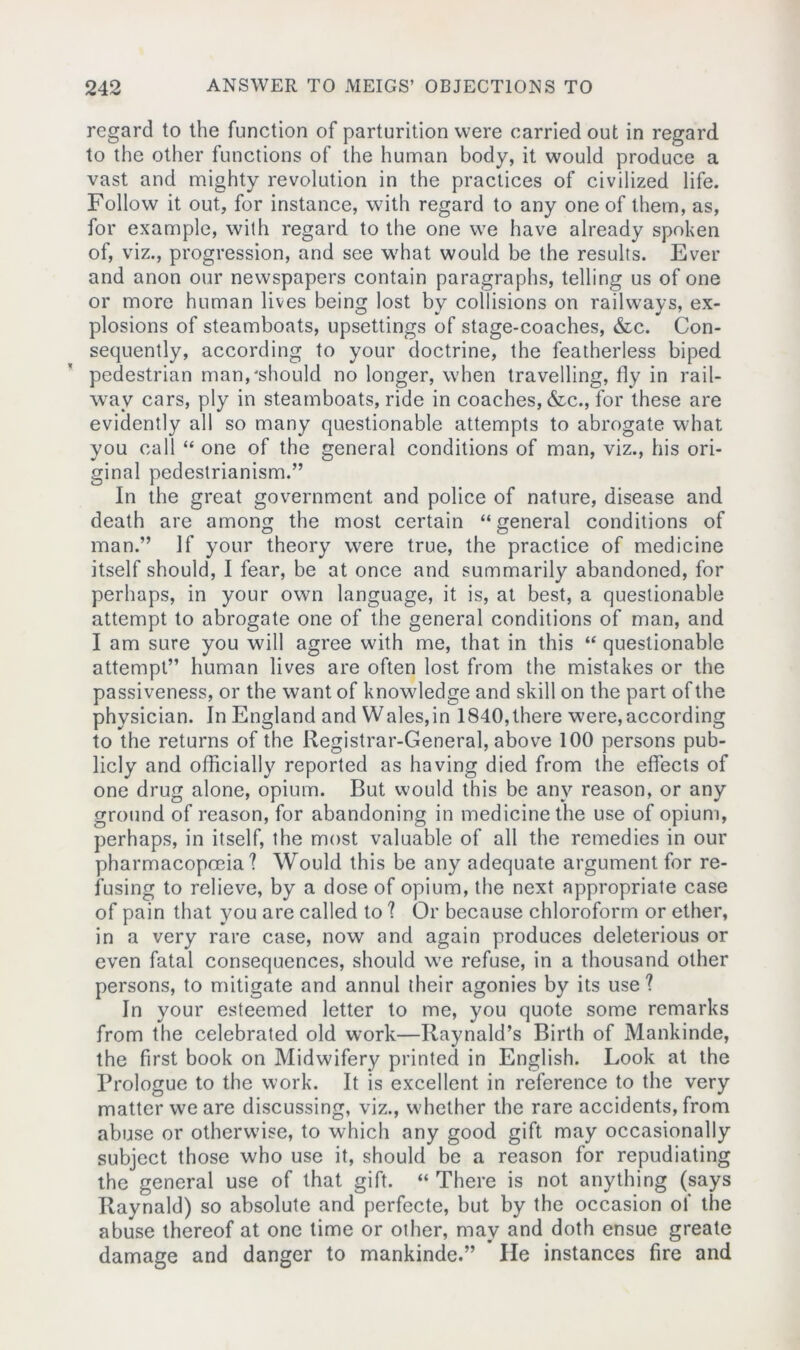 regard to the function of parturition were carried out in regard to the other functions of the human body, it would produce a vast and mighty revolution in the practices of civilized life. Follow it out, for instance, with regard to any one of them, as, for example, with regard to the one we have already spoken of, viz., progression, and see what would be the results. Ever and anon our newspapers contain paragraphs, telling us of one or more human lives being lost by collisions on railways, ex- plosions of steamboats, upsettings of stage-coaches, &c. Con- sequently, according to your doctrine, the featherless biped pedestrian man,'should no longer, when travelling, fly in rail- way cars, ply in steamboats, ride in coaches, &c., for these are evidently all so many questionable attempts to abrogate what you call “ one of the general conditions of man, viz., his ori- ginal pedestrianism.” In the great government and police of nature, disease and death are among the most certain “ general conditions of man.” If your theory were true, the practice of medicine itself should, I fear, be at once and summarily abandoned, for perhaps, in your own language, it is, at best, a questionable attempt to abrogate one of the general conditions of man, and I am sure you will agree with me, that in this “ questionable attempt” human lives are often lost from the mistakes or the passiveness, or the want of knowledge and skill on the part of the physician. In England and Wales,in 1840,there were,according to the returns of the Registrar-General, above 100 persons pub- licly and officially reported as having died from the effects of one drug alone, opium. But would this be any reason, or any ground of reason, for abandoning in medicine the use of opium, perhaps, in itself, the most valuable of all the remedies in our pharmacopoeia'? Would this be any adequate argument for re- fusing to relieve, by a dose of opium, the next appropriate case of pain that you are called to ? Or because chloroform or ether, in a very rare case, now and again produces deleterious or even fatal consequences, should we refuse, in a thousand other persons, to mitigate and annul their agonies by its use? In your esteemed letter to me, you quote some remarks from the celebrated old work—Ilaynald’s Birth of Mankinde, the first book on Midwifery printed in English. Look at the Prologue to the work. It is excellent in reference to the very matter we are discussing, viz., whether the rare accidents, from abuse or otherwise, to which any good gift may occasionally subject those who use it, should be a reason for repudiating the general use of that gift. “ There is not anything (says Raynald) so absolute and perfecte, but by the occasion of the abuse thereof at one time or other, may and doth ensue greate damage and danger to mankinde.” He instances fire and