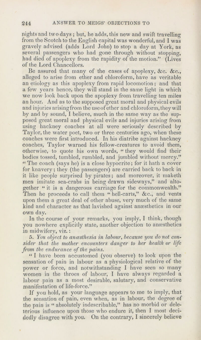 nights and two days ; but, he adds, this new and swift travelling from the Scotch to the English capital was wonderful, and I was gravely advised (adds Lord John) to stop a day at York, as several passengers who had gone through without slopping, had died of apoplexy from the rapidity of the motion.” (Lives of the Lord Chancellors. Be assured that many of the cases of apoplexy, &c. &c., alleged to arise from ether and chloroform, have as veritable an etiology as this apoplexy from rapid locomotion; and that a few years hence, they will stand in the same light in which we now look back upon the apoplexy from travelling ten miles an hour. And as to the supposed great moral and physical evils and injuries arisingfrom the useof ether and chloroform, they will by and by sound, I believe, much in the same way as the sup- posed great moral and physical evils and injuries arising from using hackney coaches at all were seriously described by Taylor, the water poet, two or three centuries ago, when these coaches were first introduced. In his diatribe against hackney coaches, Taylor warned his fellow-creatures to avoid them, otherwise, to quote his own words, “ they would find their bodies tossed, tumbled, rumbled, and jumbled without mercy.” “ The coach (says he) is a close hypocrite; for it hath a cover for knavery; they (the passengers) are carried back to back in it like people surprised by pirates; and moreover, it maketh men imitate sea-crabs in being drawn sideways,” and alto- gether “ it is a dangerous carriage for the commonwealth.” Then he proceeds to call them “ hell-carts,” &c., and vents upon them a great deal of other abuse, very much of the same kind and character as that lavished against anaesthetics in our own day. In the course of your remarks, you imply, I think, though you nowhere explicitly state, another objection to anaesthetics in midwifery, viz.: 5. You object to anaesthesia in labour, because you do not con- sider that the mother encounters danger to her health or life from the endurance of the 'pains. “ I have been accustomed (you observe) to look upon the sensation of pain in labour as a physiological relative of the power or force, and notwithstanding I have seen so many women in the throes of labour, I have always regarded a labour pain as a most desirable, salutary, and conservative manifestation of life-force.” If you hold, as your language appears to me to imply, that the sensation of pain, even when, as in labour, the degree of the pain is “ absolutely indescribable,” has no morbid or dele- terious influence upon those who endure it, then I most deci- dedly disagree with you. On the contrary, I sincerely believe