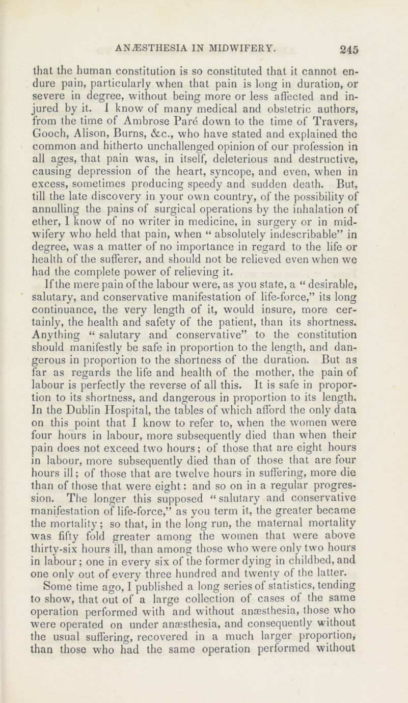 that the human constitution is so constituted that it cannot en- dure pain, particularly when that pain is long in duration, or severe in degree, without being more or less affected and in- jured by it. I know of many medical and obstetric authors, from the time of Ambrose Pare down to the time of Travers, Gooch, Alison, Burns, &c., who have stated and explained the common and hitherto unchallenged opinion of our profession in all ages, that pain was, in itself, deleterious and destructive, causing depression of the heart, syncope, and even, when in excess, sometimes producing speedy and sudden death. But, till the late discovery in your own country, of the possibility of annulling the pains of surgical operations by the inhalation of ether, 1 know of no writer in medicine, in surgery or in mid- wifery who held that pain, when “ absolutely indescribable” in degree, was a matter of no importance in regard to the life or health of the sufferer, and should not be relieved even when wTe had the complete power of relieving it. If the mere pain of the labour were, as you state, a “ desirable, salutary, and conservative manifestation of life-force,” its long continuance, the very length of it, would insure, more cer- tainly, the health and safety of the patient, than its shortness. Anything “ salutary and conservative” to the constitution should manifestly be safe in proportion to the length, and dan- gerous in proportion to the shortness of the duration. But as far as regards the life and health of the mother, the pain of labour is perfectly the reverse of all this. It is safe in propor- tion to its shortness, and dangerous in proportion to its length. In the Dublin Hospital, the tables of which afford the only data on this point that I know to refer to, when the women wrere four hours in labour, more subsequently died than when their pain does not exceed two hours; of those that are eight hours in labour, more subsequently died than of those that are four hours ill; of those that are twelve hours in suffering, more die than of those that were eight: and so on in a regular progres- sion. The longer this supposed “ salutary and conservative manifestation of life-force,” as you term it, the greater became the mortality; so that, in the long run, the maternal mortality was fifty fold greater among the women that were above thirty-six hours ill, than among those who were only two hours in labour; one in every six of the former dying in childbed, and one only out of every three hundred and twenty of the latter. Some time ago, I published a long series of statistics, tending to show, that out of a large collection of cases of the same operation performed with and without ancesthesia, those who were operated on under ancesthesia, and consequently without the usual suffering, recovered in a much larger proportion, than those who had the same operation performed without