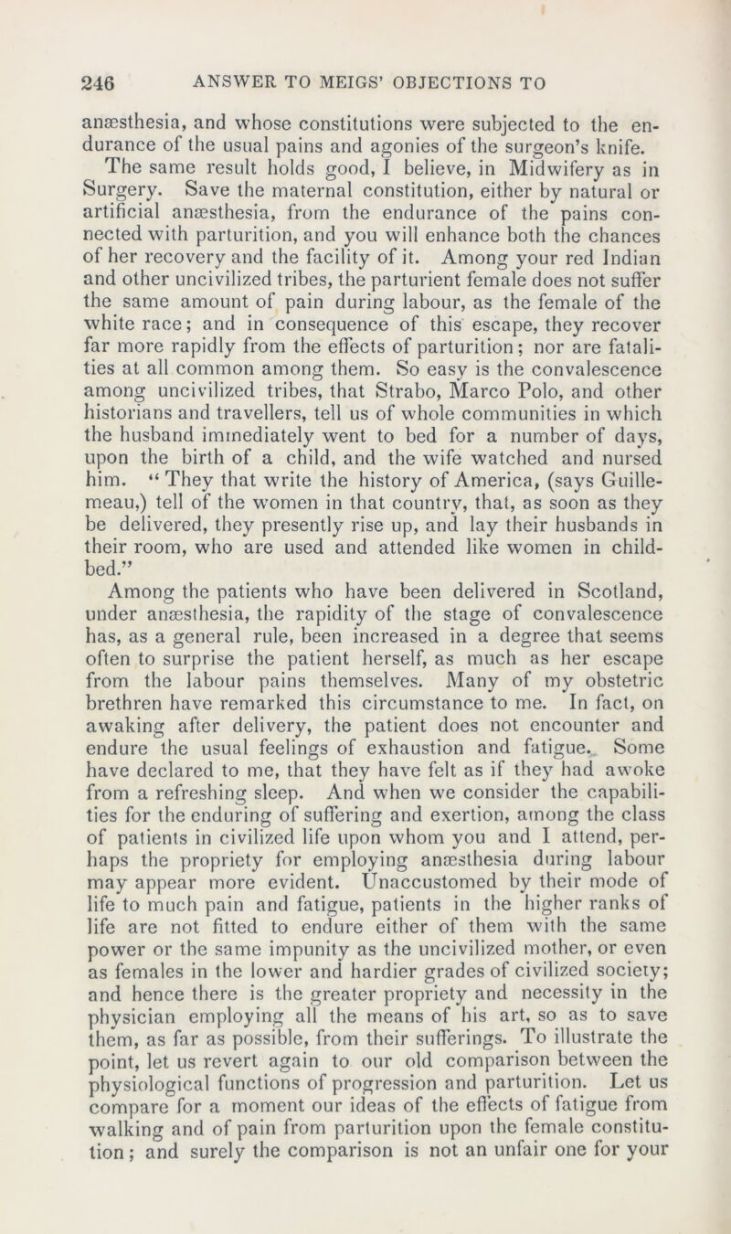 anaesthesia, and whose constitutions were subjected to the en- durance of the usual pains and agonies of the surgeon’s knife. The same result holds good, I believe, in Midwifery as in Surgery. Save the maternal constitution, either by natural or artificial anaesthesia, from the endurance of the pains con- nected with parturition, and you will enhance both the chances of her recovery and the facility of it. Among your red Indian and other uncivilized tribes, the parturient female does not suffer the same amount of pain during labour, as the female of the white race; and in consequence of this escape, they recover far more rapidly from the effects of parturition; nor are fatali- ties at all common among them. So easy is the convalescence among uncivilized tribes, that Strabo, Marco Polo, and other historians and travellers, tell us of whole communities in which the husband immediately went to bed for a number of days, upon the birth of a child, and the wife watched and nursed him. “ They that write the history of America, (says Guille- meau,) tell of the women in that country, that, as soon as they be delivered, they presently rise up, and lay their husbands in their room, who are used and attended like women in child- bed.” Among the patients who have been delivered in Scotland, under anaesthesia, the rapidity of the stage of convalescence has, as a general rule, been increased in a degree that seems often to surprise the patient herself, as much as her escape from the labour pains themselves. Many of my obstetric brethren have remarked this circumstance to me. In fact, on awaking after delivery, the patient does not encounter and endure the usual feelings of exhaustion and fatigue. Some have declared to me, that they have felt as if they had awoke from a refreshing sleep. And when we consider the capabili- ties for the enduring of suffering and exertion, among the class of patients in civilized life upon whom you and I attend, per- haps the propriety for employing anaesthesia during labour may appear more evident. Unaccustomed by their mode of life to much pain and fatigue, patients in the higher ranks of life are not fitted to endure either of them with the same power or the same impunity as the uncivilized mother, or even as females in the lower and hardier grades of civilized society; and hence there is the greater propriety and necessity in the physician employing all the means of his art, so as to save them, as far as possible, from their sufferings. To illustrate the point, let us revert again to our old comparison between the physiological functions of progression and parturition. Let us compare for a moment our ideas of the effects of fatigue from walking and of pain from parturition upon the female constitu- tion ; and surely the comparison is not an unfair one for your