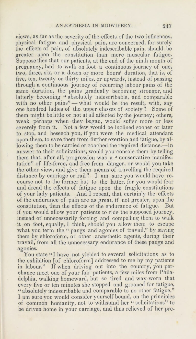 views, as far as the severity of the effects of the two influences, physical fatigue and physical pain, are concerned, for surely the effects of pain, of absolutely indescribable pain, should be greater upon the constitution than mere muscular fatigue. Suppose then that our patients, at the end of the ninth month of pregnancy, had to walk on foot a continuous journey of one, two, three, six, or a dozen or more hours’ duration, that is, of five, ten, twenty or thirty miles, or upwards, instead of passing through a continuous journey of recurring labour pains of the same duration, the pains gradually becoming stronger, and latterly becoming “ absolutely indescribable, and comparable with no other pains” — what would be the result, with, say one hundred ladies of the upper classes of society ? Some of them might be little or not at all affected by the journey; others, weak perhaps when they began, would suffer more or less severely from it. Not a few would be inclined sooner or later to stop, and beseech you, if you were the medical attendant upon them, to save them from further exertion and fatigue, by al- lowing them to be carried or coached the required distance.—In answer to their solicitations, would you console them by telling them that, after all, progression was a “ conservative manifes- tation” of life-force, and free from danger, or would you take the other view, and give them means of travelling the required distance by carriage or rail? I am sure you would have re- course not to the former but to the latter, for you would fear and dread the etfects of fatigue upon the fragile constitutions of your lady patients. And I repeat, that certainly the effects of the endurance of pain are as great, if not greater, upon the constitution, than the effects of the endurance of fatigue. But if you would allow your patients to ride the supposed journey, instead of unnecessarily forcing and compelling them to walk it on foot, equally, I think, should you allow them to escape what you term the “ pangs and agonies of travail,” by saving them by chloroform, or other anesthetic agents, during their travail, from all the unnecessary endurance of these pangs and agonies. You state “I have not yielded to several solicitations as to the exhibition [of chloroform] addressed to me by my patients in labour.” If when driving out into the country, you per- chance meet one of your fair patients, a few miles from Phila- delphia, walking homeward, but so tired and way-worn that every five or ten minutes she stopped and groaned for fatigue, “ absolutely indescribable and comparable to no other fatigue,” I am sure you would consider yourself bound, on the principles of common humanity, not to withstand her “ solicitations” to be driven home in your carriage, and thus relieved of her pre-