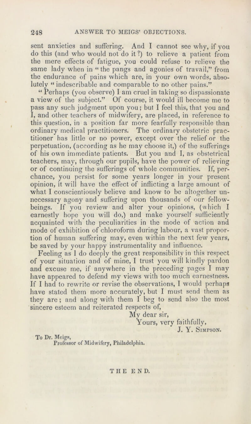 sent anxieties and suffering. And I cannot see why, if you do this (and who would not do it ?) to relieve a patient from the mere effects of fatigue, you could refuse to relieve the same lady when in “ the pangs and agonies of travail,” from the endurance of pains which are, in your own words, abso- lutely “ indescribable and comparable to no other pains.” “ Perhaps (you observe) I am cruel in taking so dispassionate a view of the subject.” Of course, it would ill become me to pass any such judgment upon you; but I feel this, that you and I, and other teachers of midwifery, are placed, in reference to this question, in a position far more fearfully responsible than ordinary medical practitioners. The ordinary obstetric prac- titioner has little or no power, except over the relief or the perpetuation, (according as he may choose it,) of the sufferings of his own immediate patients. But you and I, as obstetrical teachers, may, through our pupils, have the power of relieving or of continuing the sufferings of whole communities. If, per- chance, you persist for some years longer in your present opinion, it will have the effect of inflicting a large amount of what I conscientiously believe and know to be altogether un- necessary agony and suffering upon thousands of our fellow- beings. If you review and alter your opinions, (which I earnestly hope you will do,) and make yourself sufficiently acquainted with the peculiarities in the mode of action and mode of exhibition of chloroform during labour, a vast propor- tion of human suffering may, even within the next few years, be saved by your happy instrumentality and influence. Feeling as I do deeply the great responsibility in this respect of your situation and of mine, I trust you will kindly pardon and excuse me, if anywhere in the preceding pages I may have appeared to defend my viewrs with too much earnestness. If I had to rewrite or revise the observations, I w'ould perhaps have stated them more accurately, but I must send them as they are; and along with them I beg to send also the most sincere esteem and reiterated respects of, My dear sir, Yours, very faithfully, J. Y. Simpson. To Dr. Meigs, Professor of Midwifery, Philadelphia. THE END.