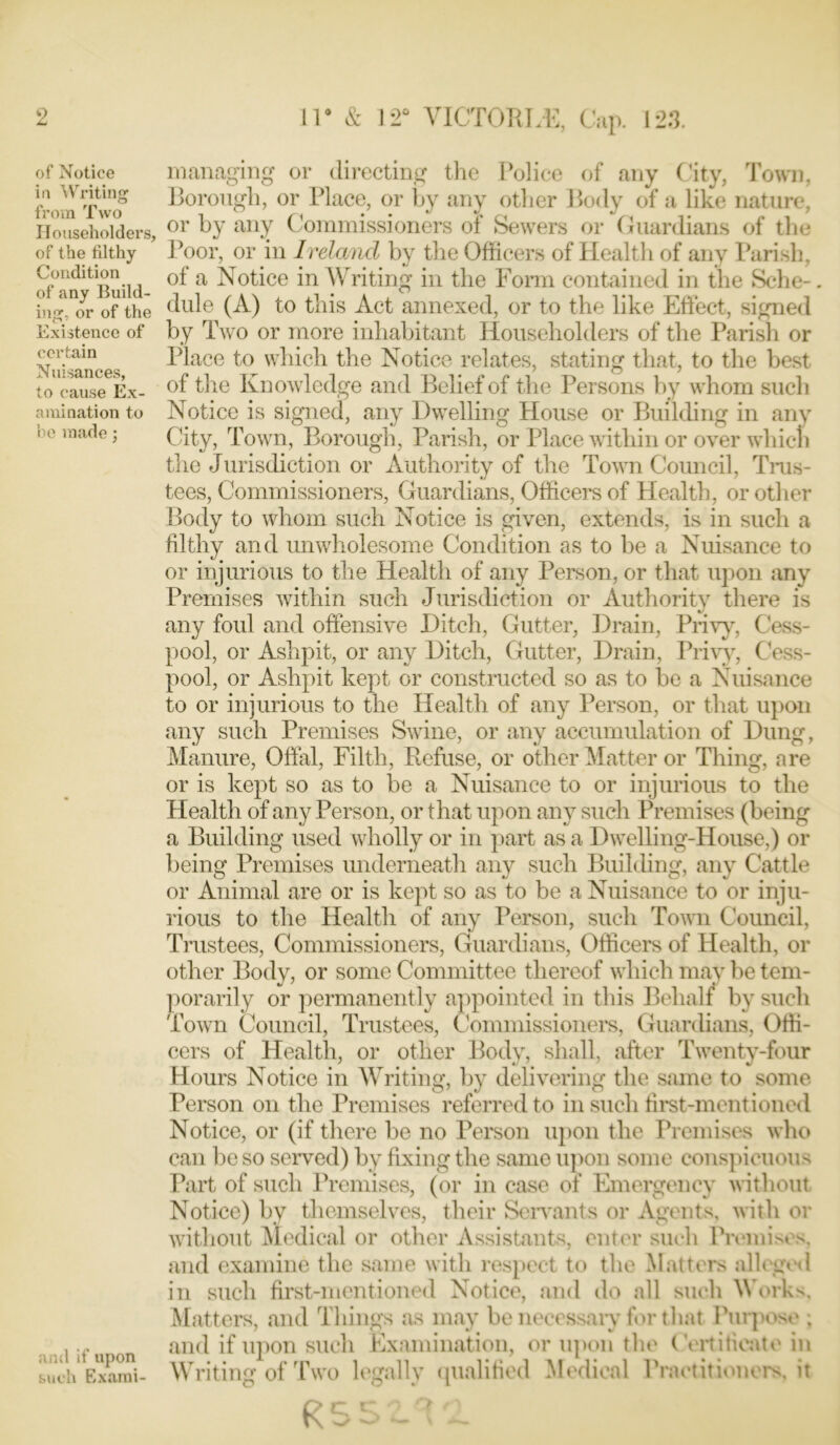 of Notice in Writing from Two Householders, of the filthy Condition of any Build- ing. or of the Existence of certain Nuisances, to cause Ex- amination to be made; and if upon such Exami- managing or directing the Police of any City, Town, Borough, or Place, or by any other Body of a like nature, or by any Commissioners of Sewers or Guardians of the Poor, or in Ireland by the Officers of Health of any Parish, of a Notice in Writing in the Form contained in the Sche-. dule (A) to this Act annexed, or to the* like Effect, signed by Two or more inhabitant Householders of the Parish or Place to which the Notice relates, stating that, to the best of the Knowledge and Belief of the Persons by whom such Notice is signed, any Dwelling House or Building in any City, Town, Borough, Parish, or Place within or over whicli the Jurisdiction or Authority of the Town Council, Trus- tees, Commissioners, Guardians, Officers of Health, or other Body to whom such Notice is given, extends, is in such a filthy and unwholesome Condition as to be a Nuisance to or injurious to the Health of any Person, or that upon any Premises within such Jurisdiction or Authority there is any foul and offensive Ditch, Gutter, Drain, Privy, Cess- pool, or Ashpit, or any Ditch, Gutter, Drain, Privy, Cess- pool, or Ashpit kept or constructed so as to be a Nuisance to or injurious to the Health of any Person, or that upon any such Premises Swine, or any accumulation of Dung, Manure, Offal, Filth, Refuse, or other Matter or Thing, are or is kept so as to be a Nuisance to or injurious to the Health of any Person, or that upon any such Premises (being' a Building used wholly or in part as a Dwelling-House,) or being Premises underneath any such Building, any Cattle or Animal are or is kept so as to be a Nuisance to or inju- rious to the Health of any Person, such Town Council, Trustees, Commissioners, Guardians, Officers of Health, or other Body, or some Committee thereof which may be tem- porarily or permanently appointed in this Behalf by such Town Council, Trustees, Commissioners, Guardians, Offi- cers of Health, or other Body, shall, after Twenty-four Hours Notice in Writing, by delivering the same to some Person on the Premises referred to in such first-mentioned Notice, or (if there be no Person upon the Premises who can be so served) by fixing the same upon some conspicuous Part of such Premises, (or in case of Emergency without Notice) by themselves, their Servants or Agents, with or without Medical or other Assistants, enter such Premises, and examine the same with respect to the Matters alleged in such first-mentioned Notice, and do all such Works, Matters, and Things as may be necessary for that Purpose ; and if upon such Examination, or upon the Certificate in Writing of Two legally qualified Medical Practitioners, it