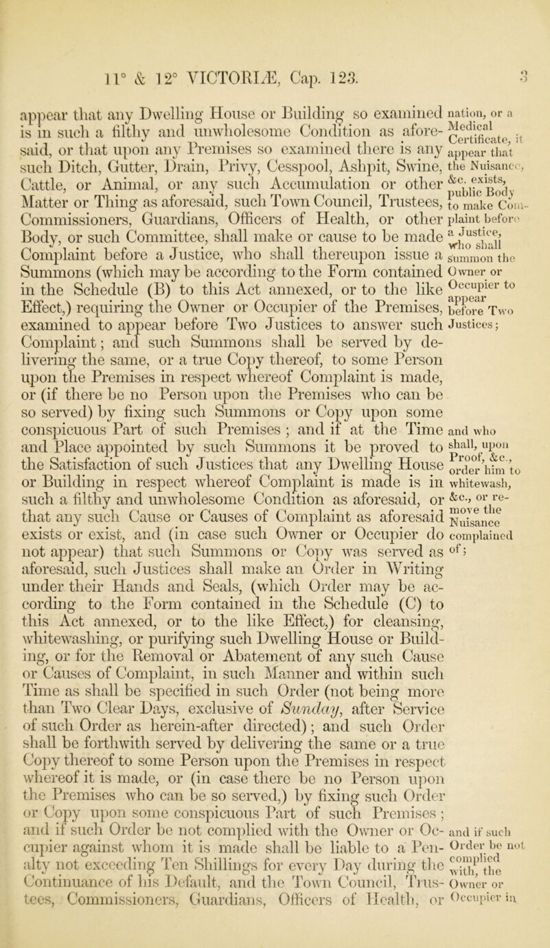 o o 11° & 12° VICTORIA, Cap. 123. appear that any Dwelling House or Building so examined is in such a filthy and unwholesome Condition as afore- said, or that upon any Premises so examined there is any such Ditch, Gutter, Drain, Privy, Cesspool, Ashpit, Swine, Cattle, or Animal, or any such Accumulation or other Matter or Thing as aforesaid, such Town Council, Trustees, Commissioners, Guardians, Officers of Health, or other Body, or such Committee, shall make or cause to be made Complaint before a Justice, who shall thereupon issue a Summons (which maybe according to the Form contained in the Schedule (B) to this Act annexed, or to the like Effect,) requiring the Owner or Occupier of the Premises, examined to appear before Two Justices to answer such Complaint; and such Summons shall be served by de- livering the same, or a true Copy thereof, to some Person upon the Premises in respect whereof Complaint is made, or (if there be no Person upon the Premises who can be so served) by fixing such Summons or Copy upon some conspicuous Part of such Premises ; and if at the Time and Place appointed by such Summons it be proved to the Satisfaction of such Justices that any Dwelling House or Building in respect whereof Complaint is made is in such a filthy and unwholesome Condition as aforesaid, or that any such Cause or Causes of Complaint as aforesaid exists or exist, and (in case such Owner or Occupier do not appear) that such Summons or Copy was served as aforesaid, such Justices shall make an Order in Writing under their Hands and Seals, (which Order may be ac- cording to the Form contained in the Schedule (C) to this Act annexed, or to the like Effect,) for cleansing, whitewashing, or purifying such Dwelling House or Build- ing, or for the Removal or Abatement of any such Cause or Causes of Complaint, in such Manner and within such Time as shall be specified in such Order (not being more than Two Clear Days, exclusive of Sunday, after Service of such Order as herein-after directed); and such Order shall be forthwith served by delivering the same or a true Copy thereof to some Person upon the Premises in respect whereof it is made, or (in case there be no Person upon the Premises who can be so served,) by fixing such Order or Copy upon some conspicuous Part of such Premises ; and if such Order be not complied with the Owner or Oc- cupier against whom it is made shall be liable to a Pen- alty not exceeding Ten Shillings for every Day during the Continuance of his Default, and the Town Council, Trus- tees, Commissioners, Guardians, Officers of Health, or nation, or a Medical Certificate, it appear that the Nuisance, &c. exists, public Body to make Com- plaint before a Justice, who shall summon the Owner or Occupier to appear before Two Justices; and who shall, upon Proof, &c., order him to whitewash, &c., or re- move the Nuisance complained of; and if such Order be not complied with, the Owner or Occupier in