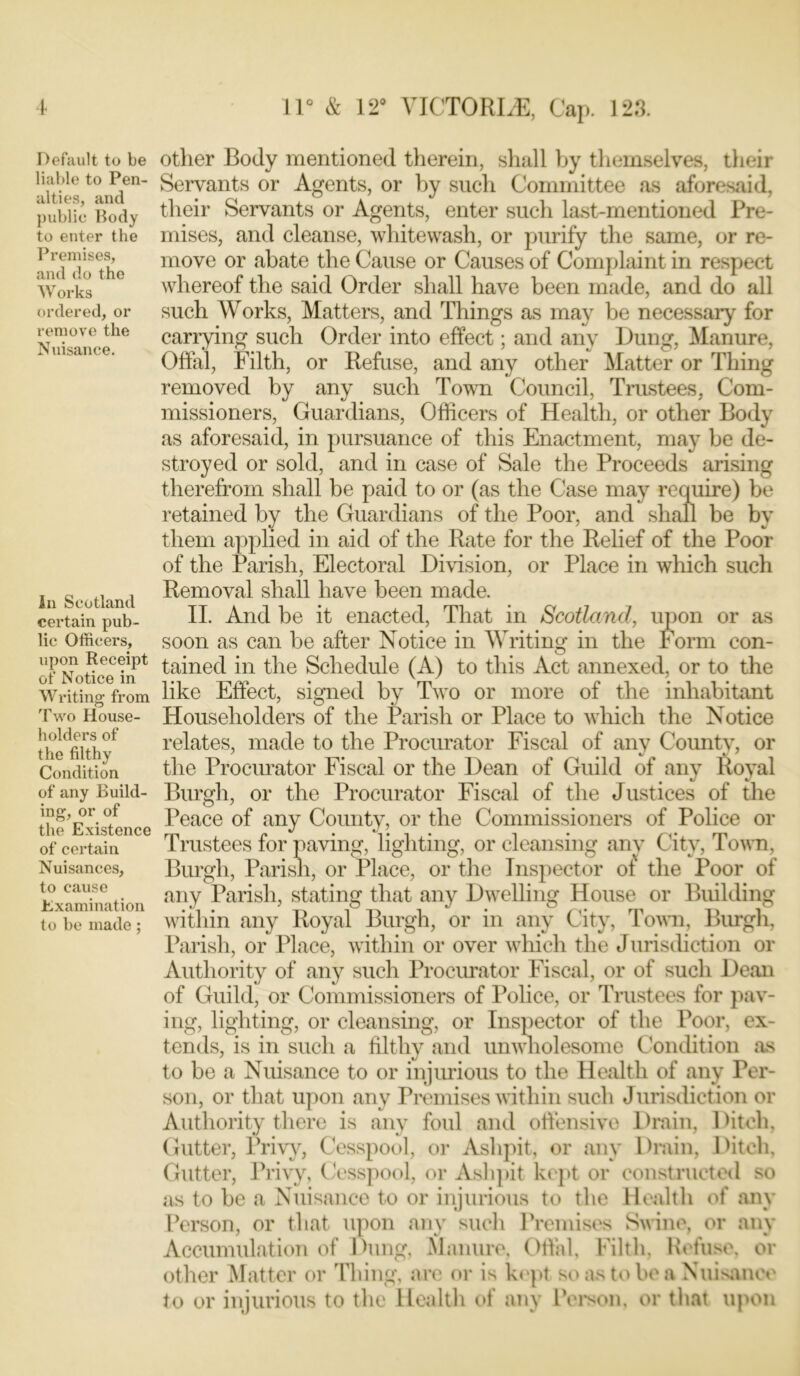 Default to be liable to Pen- alties, and public Body to enter the Premises, and do the W orks ordered, or remove the Nuisance. In Scotland certain pub- lic Officers, upon Receipt of Notice in Writing from Two House- holders of the filthy Condition of any Build- ing, or of the Existence of certain Nuisances, to cause Examination to be made ; other Body mentioned therein, shall by themselves, their Servants or Agents, or by such Committee as aforesaid, their Servants or Agents, enter such last-mentioned Pre- mises, and cleanse, whitewash, or purify the same, or re- move or abate the Cause or Causes of Complaint in respect whereof the said Order shall have been made, and do all such Works, Matters, and Things as may be necessary for carrying such Order into effect; and any Dung, Manure, Offal, Filth, or Refuse, and any other Matter or Thing removed by any such Town Council, Trustees, Com- missioners, Guardians, Officers of Health, or other Body as aforesaid, in pursuance of this Enactment, may be de- stroyed or sold, and in case of Sale the Proceeds arising therefrom shall be paid to or (as the Case may require) be retained by the Guardians of the Poor, and shall be by them applied in aid of the Rate for the Relief of the Poor of the Parish, Electoral Division, or Place in which such Removal shall have been made. II. And be it enacted, That in Scotland, upon or as soon as can be after Notice in Writing in the Form con- tained in the Schedule (A) to this Act annexed, or to the like Effect, signed by Two or more of the inhabitant Householders of the Parish or Place to which the Notice relates, made to the Procurator Fiscal of any County, or the Procurator Fiscal or the Dean of Guild of any Royal Burgh, or the Procurator Fiscal of the Justices of the Peace of any County, or the Commissioners of Police or Trustees for paving, lighting, or cleansing any City, Town, Burgh, Parish, or Place, or the Inspector of' the Poor of any Parish, stating that any Dwelling House or Building within any Royal Burgh, or in any City, Town, Burgh, Parish, or Place, within or over which the Jurisdiction or Authority of any such Procurator Fiscal, or of such Dean of Guild, or Commissioners of Police, or Trustees for pav- ing, lighting, or cleansing, or Inspector of the Poor, ex- tends, is in such a filthy and unwholesome Condition as to be a Nuisance to or injurious to the Health of any Per- son, or that upon any Premises within such Jurisdiction or Authority there is any foul and offensive Drain, Ditch, Gutter, Privy, Cesspool, or Ashpit, or any Drain, Ditch, Gutter, Privy, Cesspool, or Ashpit kept or constructed so as to be a Nuisance to or injurious to the Health of any Person, or that upon any such Premises Swine, or any Accumulation of Dung, Manure, Offal, Filth, Refuse, or other Matter or Thing, are or is kept so as to be a Nuisance to or injurious to the Health of any Person, or that upon