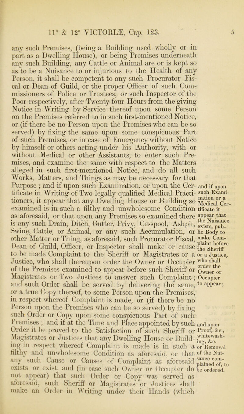 any such Premises, (being a Building used wholly or in part as a Dwelling House), or being Premises underneath any such Building, any Cattle or Animal are or is kept so as to be a Nuisance to or injurious to the Health of any Person, it shall be competent to any such Procurator Fis- cal or Dean of Guild, or the proper Officer of such Com- missioners of Police or Trustees, or such Inspector of the Poor respectively, after Twenty-four Hours from the giving Notice in Writing by Service thereof upon some Person on the Premises referred to in such first-mentioned Notice, or (if there be no Person upon the Premises who can be so served) by fixing the same upon some conspicuous Part of such Premises, or in case of Emergency without Notice by himself or others acting under his Authority, with or without Medical or other Assistants, to enter such Pre- mises, and examine the same with respect to the Matters alleged in such first-mentioned Notice, and do all such Works, Matters, and Things as may be necessary for that Purpose ; and if upon such Examination, or upon the Cer- and if upon tificate in Writing of Two legally qualified Medical Practi-suck Exami- tioners, it appear that any Dwelling House or Building so Medical Cer- examined is in such a filthy and unwholesome Condition tificate it as aforesaid, or that upon any Premises so examined there appear that is any such Drain, Ditch, Gutter, Privy, Cesspool, Ashpit, exists,Upub-G Swine, Cattle, or Animal, or any such Accumulation, or lie Body to other Matter or Thing, as aforesaid, such Procurator Fiscal, ™afe Com- Dean of Guild, Officer, or Inspector shall make or cause the1 sheriff ° to be made Complaint to the Sheriff or Magistrates or a or a Justice, Justice, who shall thereupon order the Owner or Occupier of the Premises examined to appear before such Sheriff or Owner or Magistrates or Two Justices to answer such Complaint; Occupier and such Order shall be served by delivering the same,to aPPear; or a true Copy thereof, to some Person upon the Premises, in respect whereof Complaint is made, or (if there be no Person upon the Premises who can be so served) by fixing such Order or Copy upon some conspicuous Part of such Premises ; and if at the Time and Place appointed by such and upon Order it be proved to the Satisfaction of such Sheriff Or Proof, &c., Magistrates or J ustices that any Dwelling House or Build- ing in respect whereof Complaint is made is in such a or°Removai filthy and unwholesome Condition as aforesaid, or that of the Nui- anv such Cause or Causes of Complaint as aforesaid pained°of to exists or exist, and (in case such Owner or Occupier do be ordered. ° not appear) that such Order or Copy was served as aforesaid, such Sheriff or Magistrates or Justices shall make an Order in Writing under their Hands (which