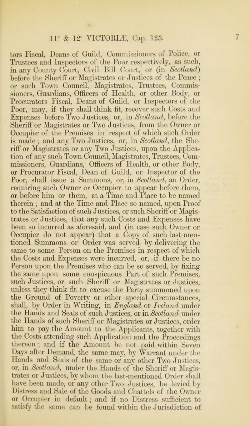 tors Fiscal, Deans of Guild, Commissioners of Police, or Trustees and Inspectors of tlie Poor respectively, as such, in any County Court, Civil Bill Court, or (in Scotland) before the Sheriff or Magistrates or Justices of the Peace ; or such Town Council, Magistrates, Trustees, Commis- sioners, Guardians, Officers of Health, or other Body, or Procurators Fiscal, Deans of Guild, or Inspectors of the Poor, may, if they shall think fit, recover such Costs and Expenses before Two Justices, or, in Scotland, before the Sheriff or Magistrates or Two Justices, from the Owner or Occupier of the Premises in respect of which such Order is made ; and any Two Justices, or, in Scotland, the She- riff or Magistrates or any Two Justices, upon the Applica- tion of any such Town Council, Magistrates, Trustees, Com- missioners, Guardians, Officers of Plealth, or other Body, or Procurator Fiscal, Dean of Guild, or Inspector of the Poor, shall issue a Summons, or, in Scotland, an Order, requiring such Owner or Occupier to appear before them, or before him or them, at a Time and Place to be named therein ; and at the Time and Place so named, upon Proof to the Satisfaction of such Justices, or such Sheriff or Magis- trates or Justices, that any such Costs and Expenses have been so incurred as aforesaid, and (in case such Owner or Occupier do not appear) that a Copy of such last-men- tioned Summons or Order was served by delivering the same to some Person on the Premises in respect of which the Costs and Expenses were incurred, or, if there be no Person upon the Premises who can be so served, by fixing the same upon some conspicuous Part of such Premises, such Justices, or such Sheriff or Magistrates or Justices, unless they think fit to excuse the Party summoned upon the Ground of Poverty or other special Circumstances, shall, by Order in Writing, in England or Ireland under the Hands and Seals of such Justices, or in Scotland under the Hands of such Sheriff or Magistrates or Justices, order him to pay the Amount to the Applicants, together with the Costs attending such Application and the Proceedings thereon ; and if the Amount be not paid within Seven Days after Demand, the same may, by Warrant under the Hands and Seals of the same or any other Two Justices, or, in Scotland, under the Hands of the Sheriff or Magis- trates or J ustices, by whom the last-mentioned Order shall have been made, or any other Two Justices, be levied by Distress and Sale of the Goods and Chattels of the Owner or Occupier in default; and if no Distress sufficient to satisfy the same can be found within the Jurisdiction of