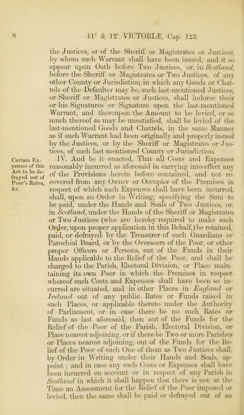 Certain Ex- penses of this Act to be de- frayed out of Poor’s Rates, &c. 11° & 12° VICTORIA, Cap. 123. the Justices, or of the Sheriff or Magistrates or Justices, by whom such Warrant shall have been issued, and it so appear upon Oath before Two Justices, or, in Scotland. before the Sheriff or Magistrates or Two Justices, of any other County or Jurisdiction in which any Goods or Chat- tels of the Defaulter may be, such last-mentioned Justices, or Sheriff or Magistrates or Justices, shall indorse their or his Signatures or Signature upon the last-mentioned Warrant, and thereupon the Amount to be levied, or so much thereof as may be unsatisfied, shall be levied of the last-mentioned Goods and Chattels, in the same Manner as if such Warrant had been originally and properly issued by the Justices, or by the Sheriff or Magistrates or Jus- tices, of such last mentioned County or Jurisdiction. IY. And be it enacted, That all Costs and Expenses reasonably incurred as aforesaid in carrying into effect any of the Provisions herein before contained, and not re- covered from any Owner or Occupier of the Premises in respect of which such Expenses shall have been incurred, shall, upon an Order in Writing, specifying the Sum to be paid, under the Hands and Seals of Two Justices, or. in Scotland, under the Hands of the Sheriff or Magistrates or Two Justices (who are hereby required to make such Order, upon proper application in this Behalf,) be retained, paid, or defrayed by the Treasurer of such Guardians or Parochial Board, or by the Overseers of the Poor, or other proper Officers or Persons, out of the Funds in their Hands applicable to the Relief of the Poor, and shall be charged to the Parish, Electoral Division, or Place main- taining its own Poor in which the Premises in respect whereof such Costs and Expenses shall have been so in- curred are situated, and in other Places in England or Ireland out of any public Rates or Funds raised in such Places, or applicable thereto under the Authority of Parliament, or in case there be no such Rates or Funds as last aforesaid, then out of the Funds for the Relief of the Poor of the Parish, Electoral Division, or Place nearest adjoining, or if there be Two or more Parishes or Places nearest adjoining, out of the Funds for the Re- lief of the Poor of such One of them as Two Justices shall, by Order in Writing under their Hands and Seals, ap- point ; and in case any such Costs or Expenses shall have been incurred on account or in respect of any Parish in Scotland in which it shall happen that there is not at tin' Time an Assessment for the Relief of the Poor imposed or levied, then the same shall be paid or defrayed out of an