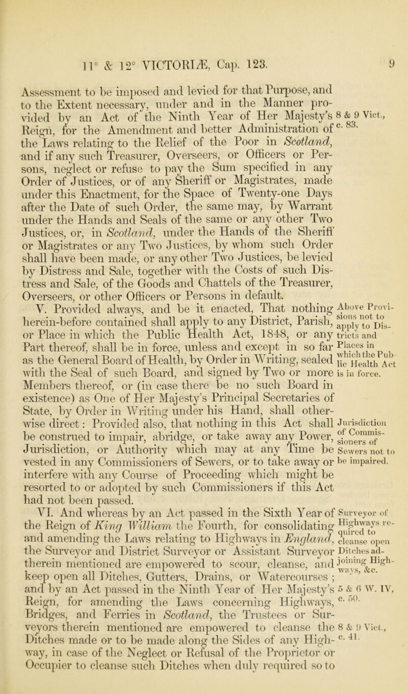 Assessment to be imposed and levied for that Purpose, and to the Extent necessary, under and in the Manner pro- vided bv an Act of’the Ninth Year of Her Majesty’s 8 & 9 Viet., Reign, for the Amendment and better Administration of c- 83, the Laws relating to the Relief of the Poor in Scotland, and if any such Treasurer, Overseers, or Officers or Per- sons, neglect or refuse to pav the Sum specified in any Order of Justices, or of any Sheriff or Magistrates, made under this Enactment, for the Space of Twenty-one Days after the Date of such Order, the same may, by Warrant under the Hands and Seals of the same or any other Two Justices, or, in Scotland, under the Hands of the Sheriff or Magistrates or any Two Justices, by whom such Order shall have been made, or any other Two Justices, be levied by Distress and Sale, together with the Costs of such Dis- tress and Sale, of the Goods and Chattels of the Treasurer, Overseers, or other Officers or Persons in default. V. Provided always, and be it enacted, That nothing 4bove Provi- herein-before contained shall apply to any District, Parish, appiy^Ws- or Place in which the Public Health Act, 1848, or any tricts and Part thereof, shall be in force, unless and except in so far p4cfs in as the General Board of Health, by Order in Writing, sealed Act with the Seal of such Board, and signed by Two or more is in force. Members thereof, or (in case there be no such Board in existence) as One of Her Majesty’s Principal Secretaries of State, by Order in Writing under his Hand, shall other- wise direct: Provided also, that nothing in this Act shall Jurisdiction be construed to impair, abridge, or take away any Power, sf0ne°r™ofS~ Jurisdiction, or Authority which may at any Time be Sewers not to vested in any Commissioners of Sewers, or to take away or be impaired, interfere with any Course of Proceeding which might be resorted to or adopted by such Commissioners if this Act had not been passed. VI. And whereas by an Act passed in the Sixth Year of Surveyor of the Reign of Kina William the Fourth, for consolidating H]8lnVtys re_ and amending the Laws relating to Highways in England, cleanse open the Surveyor and District Surveyor or Assistant Surveyor pitches ad- therein mentioned are empowered to scour, cleanse, and keep open all Ditches, Gutters, Drains, or Watercourses;  and by an Act passed in the Ninth Year of Her Majesty’s 5 & 6 w. IV, Reign, for amending the Laws concerning Highways, c'o(K Bridges, and Ferries in Scotland, the Trustees or Sur- veyors therein mentioned are empowered to cleanse the 8 & 9 Viet., Ditches made or to be made along the Sides of any High- c- 41 ■ way, in case of the Neglect or Refusal of the Proprietor or Occupier to cleanse such Ditches when duly required so to