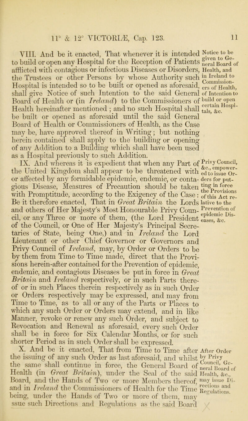 VIII. And be it enacted, That whenever it is intended N.otlce tobe to build or open any Hospital for the Reception of Patients ,f era?Board of afflicted with contagious or infectious Diseases or Disorders, Health, and the Trustees or other Persons by whose Authority such ^ Hospital is intended so to be built or opened as aforesaid, erXfXealth, shall give Notice of such Intention to the said General of intention to Board of Health or (in Ireland) to the Commissioners of build or open Health hereinafter mentioned ; and no such Plospital shall J^is Xc. °Spi be built or opened as aforesaid until the said General Board of Health or Commissioners of Health, as the Case may be, have approved thereof in Writing; but nothing herein contained shall apply to the building or opening of any Addition to a Building which shall have been used as a Hospital previously to such Addition. IX. And whereas it is expedient that when any Part of ^ivy^ouncil> the United Kingdom shall appear to be threatened with edXXXor or affected by any formidable epidemic, endemic, or conta- ders for put- gious Disease, Measures of Precaution should be taken f°r-ce with Promptitude, according to the Exigency of the Case: 0f this Act re- Be it therefore enacted, That in Great Britain the Lords lative to the and others of Her Majesty's Most Honourable Privy Coim- Prevention of cil, or any Three or more of them, (the Lord President ease^&c. 1S of the Council, or One of Her Majesty’s Principal Secre- taries of State, being One,) and in Ireland the Lord Lieutenant or other Chief Governor or Governors and Privy Council of Ireland, may, by Order or Orders to be by them from Time to Time made, direct that the Provi- sions herein-after contained for the Prevention of epidemic, endemic, and contagious Diseases be put in force in Great Britain and Ireland respectively, or in such Parts there- of or in such Places therein respectively as in such Order or Orders respectively may be expressed, and may from Time to Time, as to all or any of the Parts or Places to which any such Order or Orders may extend, and in like Manner, revoke or renew any such Order, and subject to Revocation and Renewal as aforesaid, every such Order shall be in force for Six Calendar Months, or for such shorter Period as in such Order shall be expressed. X. And be it enacted, That from Time to Time after After Order the issuing of any such Order as last aforesaid, and whilst Jy PrhT , the same shall continue, in force, the General Board of t>Lrd°of Health (in Great Britain), under the Seal of the said Health, &c.,' Board, and the Hands of Two or more Members thereof, may issue pi- and in Ireland the Commissioners of Health for the Time being, under the Hands of Two or more of them, may ssue such Directions and Regulations as the said Board