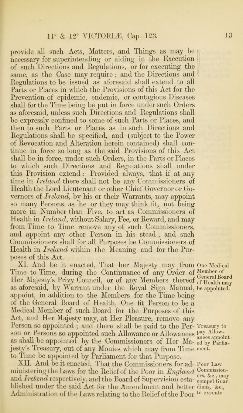 provide all such Acts, Matters, and Things as may be 4 necessary for superintending or aiding in the Execution of such Directions and Regulations, or for executing the same, as the Case may require ; and the Directions and Regulations to be issued as aforesaid shall extend to all Parts or Places in which the Provisions of this Act for the Prevention of epidemic, endemic, or contagious Diseases shall for the Time being be put in force under such Orders as aforesaid, unless such Directions and Regulations shall be expressly confined to some of such Parts or Places, and then to such Parts or Places as in such Directions and Regulations shall be specified, and (subject to the Power of Revocation and Alteration herein contained) shall con- tinue in force so long as the said Provisions of this Act shall be in force, under such Orders, in the Parts or Places to which such Directions and Regulations shall under this Provision extend: Provided always, that if at any time in Ireland there shall not be any Commissioners of Health the Lord Lieutenant or other Chief Governor or Go- vernors of Ireland, by his or their Warrants, may appoint so many Persons as he or they may think fit, not being more in Number than Five, to act as Commissioners of Health in Ireland, without Salary, Fee, or Reward, and may from Time to Time remove any of such Commissioners, and appoint any other Person in his stead ; and such Commissioners shall for all Purposes be Commissioners of Health in Ireland within the Meaning and for the Pur- poses of this Act. XI. And be it enacted, That her Majesty may from One Medical Time to Time, during the Continuance of any Order of JJember of Her Majesty’s Privy Council, or of any Members thereof 0fTSth may as aforesaid, by Warrant under the Royal Sign Manual, be appointed, appoint, in addition to the Members for the Time being of the General Board of Health, One fit Person to be a Medical Member of such Board for the Purposes of this Act, and Her Majesty may, at Her Pleasure, remove any Person so appointed ; and there shall be paid to the Per- Treasury to son or Persons so appointed such Allowance or Allowances Pay Allovv: as shall be appointed by the Commissioners of Her Ma- ed°by ParTia- jesty’s Treasury, out of any Monies which may from Time ment. to Time be appointed by Parliament for that Purpose. XII. And be it enacted, That the Commissioners for ad- Poor Law ministering the Laws for the Relief of the Poor in England and Ireland respectively, and the Board of Supervision esta- compel G^ar- blished under the said Act for the Amendment and better dians, &c., Administration of the Laws relating to the Relief of the Poor t0 execute