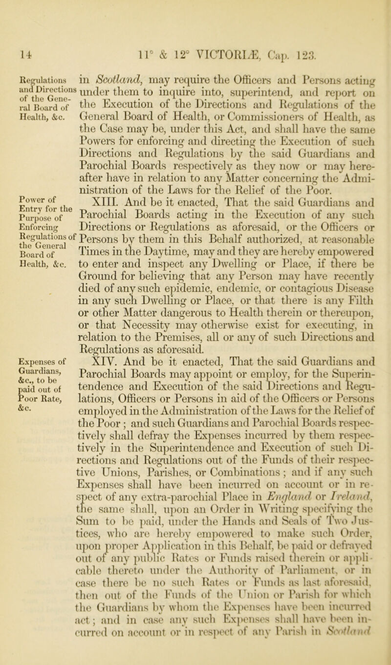 Health, &c. Power of Regulations in Scotland, may require the Officers and Persons acting of^heGene*18un(^er t^iem to inquire into, superintend, and report on rai Board of ^ie Execution of the Directions and Regulations of the General Board of Health, or Commissioners of Health, as the Case may be, under this Act, and shall have the same Powers for enforcing and directing the Execution of such Directions and Regulations by the said Guardians and Parochial Boards respectively as they now or may here- after have in relation to any Matter concerning the Admi- nistration of the Laws for the Relief of the Poor. Entr for the XIII. And be it enacted, That the said Guardians and Purpose of16 Parochial Boards acting in the Execution of any such Enforcing Directions or Regulations as aforesaid, or the Officers or the^Cenerai °f ^ersons them in this Behalf authorized, at reasonable Board of Times in the Daytime, may and they are hereby empowered Health, &c. to enter and inspect any Dwelling or Place, if there be Ground for believing that any Person may have recently died of any such epidemic, endemic, or contagious Disease in any such Dwelling or Place, or that there is any Filth or other Matter dangerous to Health therein or thereupon, or that Necessity may otherwise exist for executing, in relation to the Premises, all or any of such Directions and Regulations as aforesaid. XIV. And be it enacted, That the said Guardians and Parochial Boards may appoint or employ, for the Superin- tendence and Execution of the said Directions and Regu- lations, Officers or Persons in aid of the Officers or Persons employed in the Administration of the Laws for the Relief of the Poor ; and such Guardians and Parochial Boards respec- tively shall defray the Expenses incurred by them respec- tively in the Superintendence and Execution of such Di- rections and Regulations out of the Funds of their respec- tive Unions, Parishes, or Combinations ; and if any such Expenses shall have been incurred on account or in re- spect of any extra-parochial Place in England or Ireland, the same shall, upon an Order in Writing specifying the Sum to be paid, under the Hands and Seals of Two Jus- tices, who are hereby empowered to make such Order, upon proper Application in this Behalf, be paid or defrayed out of any public Rates or Funds raised therein or appli- cable thereto under the Authority of Parliament, or in case there be no such Rates or Funds as last aforesaid, then out of the Funds of the Union or Parish for which the Guardians by whom the Expenses have been incurred act; and in case any such Expenses shall have been in- curred on account or in respect of any Parish in Sci'tland Expenses of Guardians, &c., to be paid out of Poor Rate, &c.