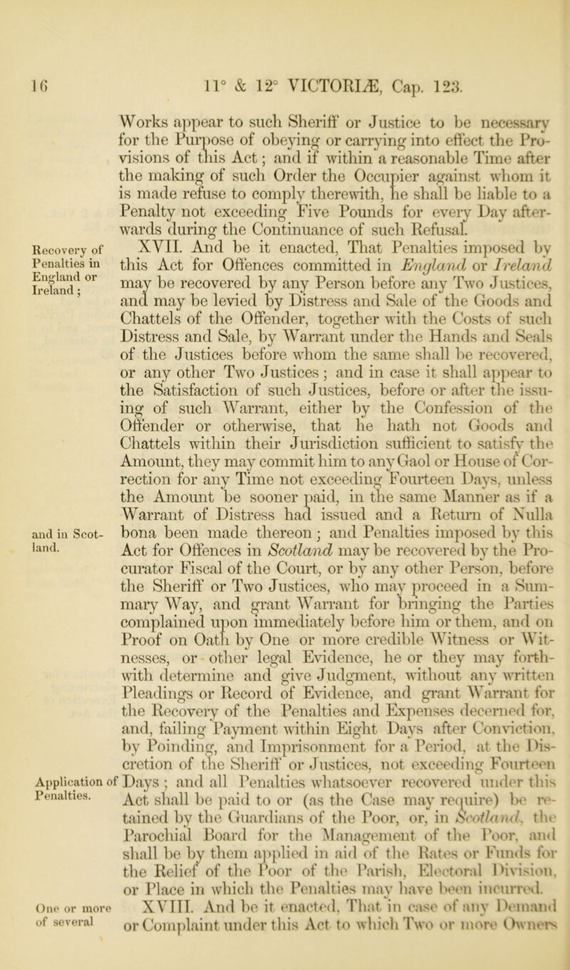 Recovery of Penalties in England or Ireland ; Works appear to such Sheriff or Justice to be necessary for the Purpose of obeying or carrying into effect the Pro- visions of this Act; and if within a reasonable Time after the making of such Order the Occupier against whom it is made refuse to comply therewith, he shall be liable to a Penalty not exceeding Five Pounds for every Day after- wards during the Continuance of such Refusal. XVII. And be it enacted, That Penalties imposed by this Act for Offences committed in England or Ireland may be recovered by any Person before any Two Justices, and may be levied by Distress and Sale of the Goods and Chattels of the Offender, together with the Costs of such Distress and Sale, by Warrant under the Hands and Seals of the Justices before whom the same shall he recovered, or any other Two Justices; and in case it shall appear to the Satisfaction of such Justices, before or after the issu- ing of such Warrant, either by the Confession of the Offender or otherwise, that he hath not Goods and Chattels within their Jurisdiction sufficient to satisfy the Amount, they may commit him to any Gaol or House of' Cor- rection for any Time not exceeding Fourteen Days, unless the Amount be sooner paid, in the same Manner as if a Warrant of Distress had issued and a Return of Nulla bona been made thereon ; and Penalties imposed by this Act for Offences in Scotland may be recovered by the Pro- curator Fiscal of the Court, or by any other Person, before the Sheriff* or Two Justices, who may proceed in a Sum- mary Way, and grant Warrant for bringing the Parties complained upon immediately before him or them, and on Proof on Oath by One or more credible Witness or Wit- nesses, or other legal Evidence, he or they may forth- with determine and give Judgment, without any written Pleadings or Record of Evidence, and grant Warrant for the Recovery of the Penalties and Expenses decerned for, and, failing Payment within Eight Days after Conviction, by Poinding, and Imprisonment for a Period, at the Dis- cretion of the Sheriff* or Justices, not exceeding Fourteen Application of Days ; and all Penalties whatsoever recovered under this Act shall be paid to or (as the Case may require) he re- tained by the Guardians of the Poor, or, in Scotland, the Parochial Board for the Management of the Poor, and shall be by them applied in aid of the Rates or Funds for the Relief of the Poor of the Parish, Electoral Division, or Place in which the Penalties may have been incurred. XVITT. And be it enacted, That in ease of any Demand or Complaint under this Act to which Two or more Owners and in Scot land. Penalties. One or more of several