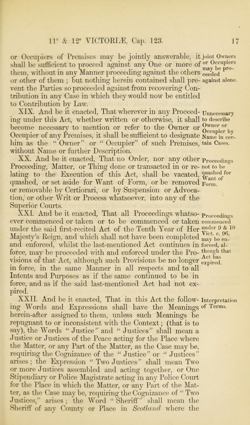 or Occupiers of Premises may be jointly answerable, it joint Owners shall be sufficient to proceed against any One or more of them, without in any Manner proceeding against the others Sled pl° or other of them ; but nothing herein contained shall pre- against alone, vent the Parties so proceeded against from recovering Con- tribution in any Case in which they would now be entitled to Contribution by Law. XIX. And be it enacted, That wherever in any Proceed- Unnecessary ing under this Act, whether written or otherwise, it shall to describe become necessary to mention or refer to the Owner or 2wner.or Occupier of any Premises, it shall be sufficient to designate Name in cer- liim as the “ Owner” or “ Occupier” of such Premises, tain Cases, without Name or further Description. XX. And be it enacted, That no Order, nor any other Proceedings Proceeding, Matter, or Thing done or transacted in or re- not to be lating to the Execution of this Act, shall be vacated, ^y^e^ffor quashed, or set aside for Want of Form, or be removed Form or removable by Certiorari, or by Suspension or Advoca- tion, or other Writ or Process whatsoever, into any of the Superior Courts. XXI. And be it enacted, That all Proceedings whatso- Proceedings ever commenced or taken or to be commenced or taken commenced under the said first-recited Act of the Tenth Year of Her 10 Majesty's Reign, and which shall not have been completed may be en- and enforced, whilst the last-mentioned Act continues in forced, al- force, may be proceeded with and enforced under the Pro- ^tlljJsthat visions of that Act, although such Provisions be no longer expired in force, in the same Manner in all respects and to all Intents and Purposes as if the same continued to be in force, and as if the said last-mentioned Act had not ex- pired. XXII. And be it enacted, That in this Act the follow- Interpretation ing Words and Expressions shall have the Meaningsof Terms- herein-after assigned to them, unless such Meanings be repugnant to or inconsistent with the Context; (that is to say), the Words “ Justice” and “ Justices” shall mean a Justice or Justices of the Peace acting for the Place where the Matter, or any Part of the Matter, as the Case may be, requiring the Cognizance of the “ Justice” or “ Justices” arises ; the Expression “ Two Justices” shall mean Two or more Justices assembled and acting together, or One Stipendiary or Police Magistrate acting in any Police Court for the Place in which the Matter, or any Part of the Mat- ter, as the Case may be, requiring the Cognizance of “ Two Justices,” arises ; the Word “ Sheriff” shall mean the Sheriff of any County or Place in Scotland where the