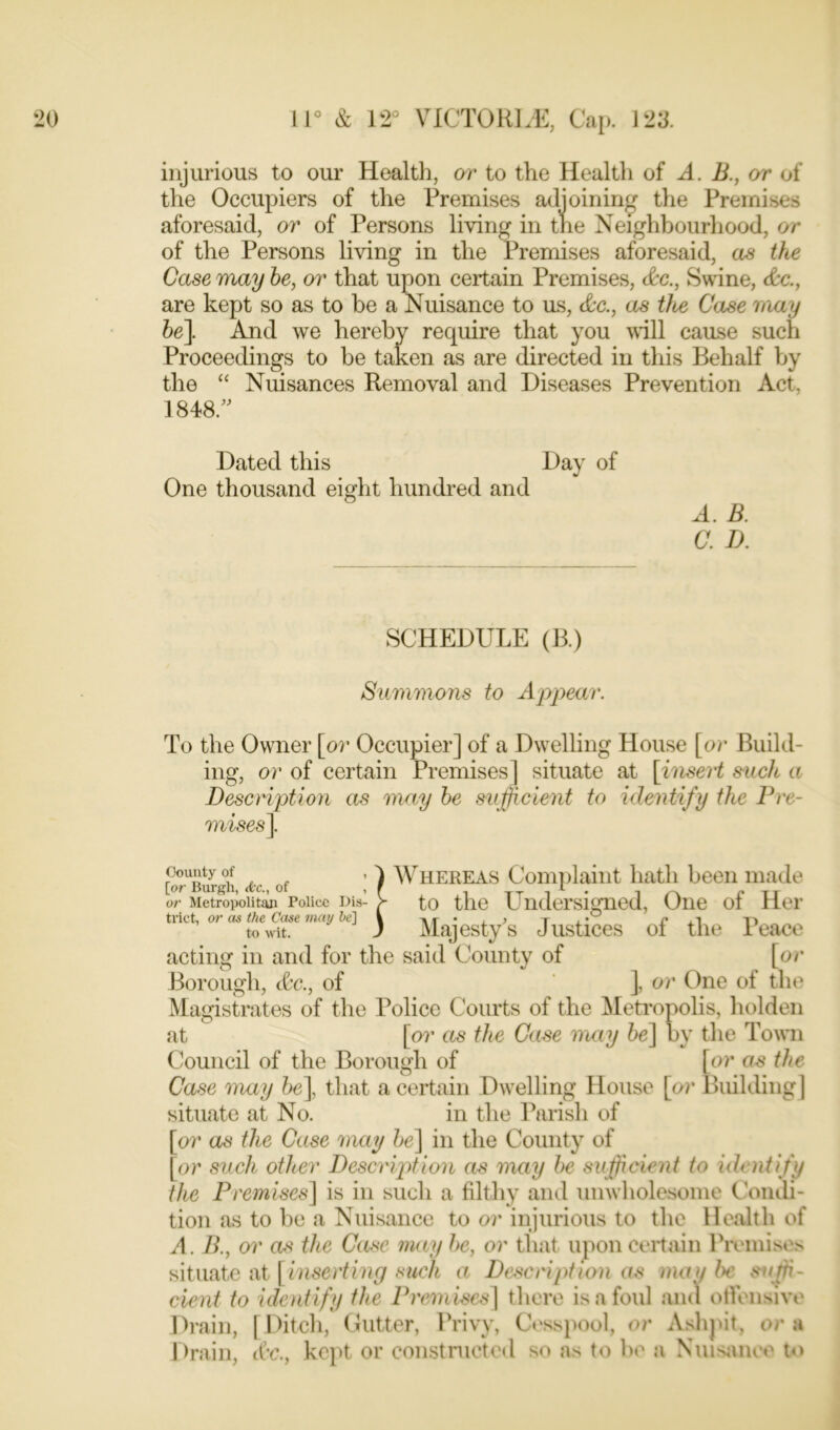 injurious to our Health, or to the Health of A. B., or of the Occupiers of the Premises adjoining the Premises aforesaid, or of Persons living in the Neighbourhood, or of the Persons living in the Premises aforesaid, as the Case may he, or that upon certain Premises, &c., Swine, &c., are kept so as to be a Nuisance to us, &c., as tloe Case may he]. And we hereby require that you will cause such Proceedings to be taken as are directed in this Behalf by the “ Nuisances Removal and Diseases Prevention Act, 1848. Dated this Day of One thousand eight hundred and A. B. C. D. SCHEDULE (B.) Summons to Appear. To the Owner [or Occupier] of a Dwelling House [or Build- ing, or of certain Premises] situate at [insert such a Description as may he sufficient to identify the Pre- mises]. Whereas Complaint hath been made to the Undersigned, One of Her Majesty's Justices of tin1 Peace acting in and for the said County of [or County of , [or Burgh, dc., of , or Metropolitan Police Dis- tinct, or as the Case may he] to wit. Borough, &c., of ], or One of the Magistrates of the Police Courts of the Metropolis, holden at [or as the Case may he] by the Town Council of the Borough of [or as the Case may he], that a certain Dwelling House [or Building] situate at No. in the Parish of [or as the Case may he] in the County of [or such other Description as may he sufficient to identify the Premises] is in such a filthy and unwholesome Condi- tion as to be a Nuisance to or injurious to the Health of A. B., or as the Case may he, or that upon certain Premises situate at [inserting such a Description as may be suffi- cient to identify the Premises] there is a foul and offensive Drain, [Ditch, Gutter, Privy, Cesspool, or Ashpit, ora Drain, &c., kept or constructed so as to be a Nuisance to