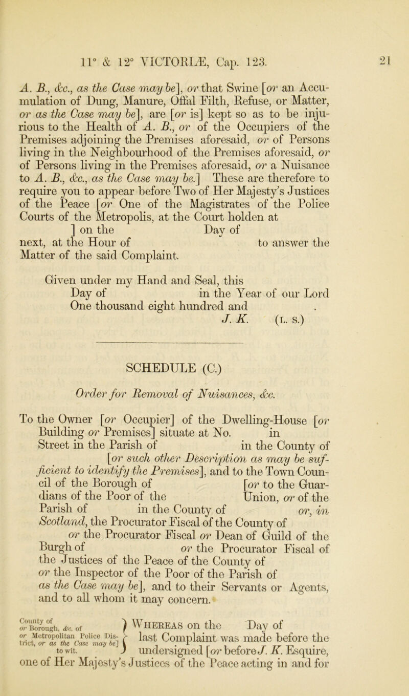 A. B., &c., as the Case maybe], or that Swine [or an Accu- mulation of Dung, Manure, Offal Filth, Refuse, or Matter, or as the Case may be], are [or is] kept so as to be inju- rious to the Health of A. B., or of the Occupiers of the Premises adjoining the Premises aforesaid, or of Persons living in the Neighbourhood of the Premises aforesaid, or of Persons living in the Premises aforesaid, or a Nuisance to A. B., &c., as the Case may be.] These are therefore to require you to appear before Two of Her Majesty’s Justices of the Peace [or One of the Magistrates of the Police Courts of the Metropolis, at the Court holden at ] on the Day of next, at the Hour of to answer the Matter of the said Complaint. Given under my Hand and Seal, this Day of in the Year of our Lord One thousand eight hundred and J. K. (l. s.) SCHEDULE (C.) Order for Removal of Nuisances, &c. To the Owner [or Occupier] of the Dwelling-House [or Building or Premises] situate at No. in Street in the Parish of in the County of [or such other Description as may be suf- ficient to identify the Premises], and to the Town Coun- cil of the Borough of [or to the Guar- dians of the Poor of the Union, or of the Parish of in the County of or, in Scotland, the Procurator Fiscal of the County of or the Procurator Fiscal or Dean of Guild of the Burgh of or the Procurator Fiscal of the Justices of the Peace of the County of or the Inspector of the Poor of the Parish of as the Case may be], and to their Servants or Agents, and to all whom it may concern. !?Borou°gh, of ) Whereas on the Day of or Metropolitan Police Dis- s last Complaint was made before the tnct, or as the Case may be] \ , . * , , „ _ „ to wit ) undersigned [or before J. A. Esquire, one of Her Majesty’s Justices of the Peace acting in and for