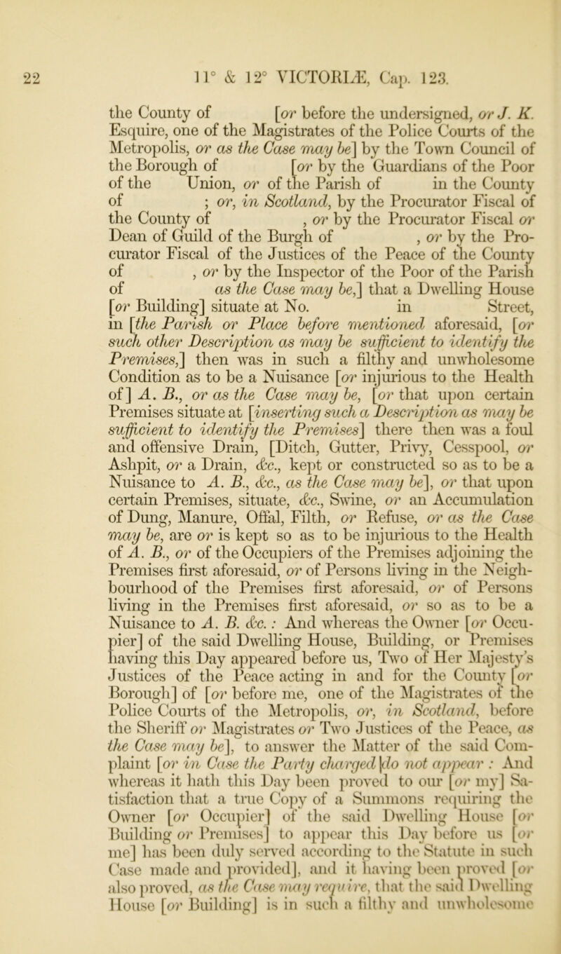 the County of [or before the undersigned, or J. K. Esquire, one of the Magistrates of the Police Courts of the Metropolis, or as the Case may be] by the Town Council of the Borough of [or by the Guardians of the Poor of the Union, or of the Parish of in the County of ; or, in Scotland, by the Procurator Fiscal of the County of , or by the Procurator Fiscal or Dean of Guild of the Burgh of , or by the Pro- curator Fiscal of the Justices of the Peace of the County of , or by the Inspector of the Poor of the Parish of as the Case may be,] that a Dwelling House [or Building] situate at No. in Street, in [the Parish or Place before mentioned aforesaid, [or such other Description as may be sufficient to identify the Premises,] then was in such a filthy and unwholesome Condition as to be a Nuisance [or injurious to the Health of] A. B., or as the Case may be, [or that upon certain Premises situate at [inserting such a Description as may be sufficient to identify the Premises] there then was a foul and offensive Drain, [Ditch, Gutter, Privy, Cesspool, or Ashpit, or a Drain, &c., kept or constructed so as to be a Nuisance to A. B., &c., as the Case may be], or that upon certain Premises, situate, (Sec., Swine, or an Accumulation of Dung, Manure, Offal, Filth, or Refuse, or as the Case may be, are or is kept so as to be injurious to the Health of A. B., or of the Occupiers of the Premises adjoining the Premises first aforesaid, or of Persons living in the Neigh- bourhood of the Premises first aforesaid, or of Persons living in the Premises first aforesaid, or so as to be a Nuisance to A. B. &c.: And whereas the Owner [or Occu- eof the said Dwelling House, Building, or Premises ig this Day appeared before us, Two of Her Majesty’s Justices of the Peace acting in and for the Comity [or Borough] of [or before me, one of the Magistrates of the Police Courts of the Metropolis, or, in Scotland, before the Sheriff or Magistrates or Two Justices of the Peace, as the Case may be], to answer the Matter of the said Com- plaint [or in Case the Paity charged\do not appear : And whereas it hath this Day been proved to our [or my] Sa- tisfaction that a true Copy of a Summons requiring the Owner [or Occupier] of the said Dwelling House [or Building or Premises] to appear this Day before us [or me] has been duly served according to the Statute in such Case made and provided], and it having been proved [or also proved, as the Case may require, that the saiu Dwelling House [or Building] is in such a filthy and unwholesome