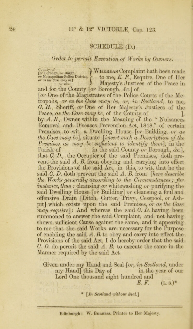 SCHEDULE (D.) Order to permit Execution of Worlcs by Owners. County of [or Borough or MetropoL or as the Ccu,~ — 1 Whereas Complaint hath been made to wit ) Majesty s Justices ot the reace in and for the County [or Borough, Ac.] of [or One of the Magistrates of the Police Courts of the Me- tropolis, or as the Case may be, or, in Scotland, to me, G. H., Sheriff, or One of Her Majesty’s Justices of the Peace, as the Case may be, of the County of ], by A. B., Owner within the Meaning of the “ Nuisances Removal and Diseases Prevention Act, 1848,” of certain Premises, to wit, a Dwelling House [or Building, or as the Case may be], situate [insert such a Description of the Premises as may be sufficient to identify them], in the Parish of in the said County or Borough, Ac.], that C. D., the Occupier of the said Premises, doth pre- vent the said A. B. from obeying and carrying into effect the Provisions of the said Act, in this, to wit, that he the said C. D. doth prevent the said A. B. from [here describe the Works generally according to the Circumstances ; for instance, thus : cleansing or whitewashing or purifying the said Dwelling House [or Building] or cleansing a foul and offensive Drain [Ditch, Gutter, Privy, Cesspool, or Ash- pit] which exists upon the said Premises, or as the Case may require]: And whereas the said C. D. having been summoned to answer the said Complaint, and not having shown sufficient Cause against the same, and it appearing to me that the said Works are necessary for the Purpose of enabling the said A. B. to obey and carry into effect the Provisions of the said Act, I do hereby order that the said C. D. do permit the said A. B. to execute the same in the Manner required by the said Act. Given under my Hand and Seal [or, in Scotland, under my Hand] this Day of in the year of our Lord One thousand eight hundred and E. F. (l. s.)* * f In Scotland without Seal, j Edinburgh: W. Burness, Printer to Her Majesty.