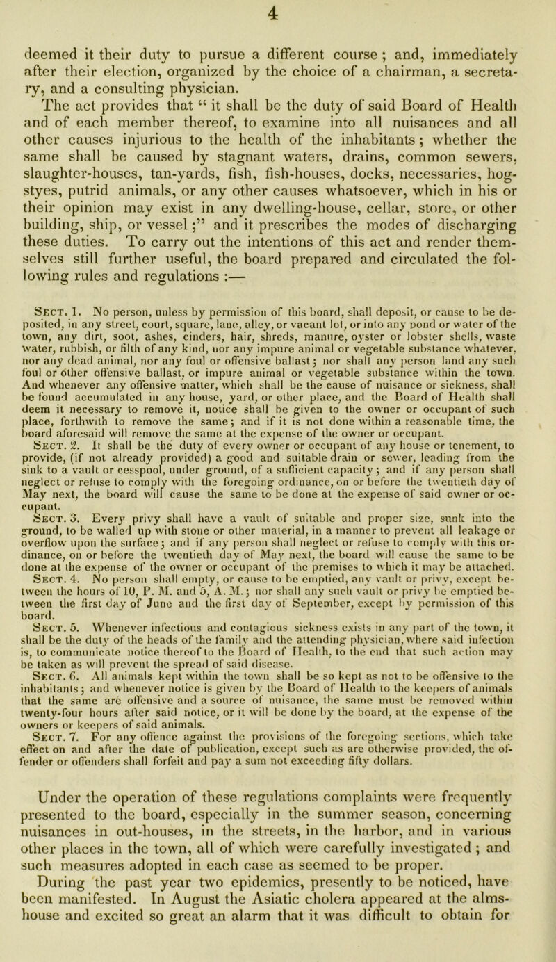 deemed it their duty to pursue a different course ; and, immediately after their election, organized by the choice of a chairman, a secreta- ry, and a consulting physician. The act provides that “ it shall be the duty of said Board of Health and of each member thereof, to examine into all nuisances and all other causes injurious to the health of the inhabitants ; whether the same shall be caused by stagnant waters, drains, common sewers, slaughter-houses, tan-yards, fish, fish-houses, docks, necessaries, hog- styes, putrid animals, or any other causes whatsoever, which in his or their opinion may exist in any dwelling-house, cellar, store, or other building, ship, or vesseland it prescribes the modes of discharging these duties. To carry out the intentions of this act and render them- selves still further useful, the board prepared and circulated the fol- lowing rules and regulations :— Sect. 1. No person, unless by permission of this board, shall depodt, or cause to be de- posited, in any street, court, square, lane, alley, or vacant lot, or into any pond or water of the town, any dirt, soot, ashes, cinders, hair, shreds, manure, oyster or lobster shells, waste water, rubbish, or tilth of any kind, nor any impure animal or vegetable substance whatever, nor any dead animal, nor any foul or offensive ballast j nor shall any person land any such foul or other offensive ballast, or impure animal or vegetable substance within the town. And whenever any offensive matter, wdiich shall be the cause of nuisance or sickness, shall be found accumulated in any house, yard, or other place, and the Board of Health shall deem it necessary to remove it, notice shall be given to the owner or occupant of such place, forthwith to remove the same; and if it is not done within a reasonable time, the board aforesaid will remove the same at the expense of the owner or occupant. Sect. 2. It shall be the duty of every owner or occupant of ail}7 house or tenement, to provide, (if not already provided) a good and suitable drain or sewer, leading from the sink to a vault or cesspool, under ground, of a sufficient capacity 5 and if any person shall neglect or refuse to comply with the foregoing ordinance, on or before the twentieth day of May next, the board will cause the same to be done at the expense of said owner or oc- cupant. Sect. 3. Every privy shall have a vault of suitable and proper size, sunk into the ground, to be walled up with stone or other material, in a manner to prevent all leakage or overflow upon the surface; and if any person shall neglect or refuse to comply with this or- dinance, on or before the twentieth day of Ma}7 next, the board will cause the same to be done at the expense of the owner or occupant of the premises to which it may be attached. Sect. 4. No person shall empty, or cause to be emptied, any vault or privy, except be- tween the hours of 10, P. M. and 5, A. M.; nor shall any such vault or privy be emptied be- tween the first day of June and the first day of September, except by permission of this board. Sect. 5. Whenever infectious and contagious sickness exists in any part of the town, it shall be the duty of the heads of the family and the attending physician, where said infection is, to communicate notice thereof to the Board of Health, to the end that such action may be taken as will prevent the spread of said disease. Sect. 6. All animals kept within the town shall be so kept as not to be offensive to the inhabitants; and whenever notice is given by the Board of Health to the keepers of animals that the same arc offensive and a source of nuisance, the same must be removed within twenty-four hours after said notice, or it will be done by the board, at the expense of the owners or keepers of said animals. Sect. 7. For any offence against the provisions of the foregoing sections, which take effect on and after the date of publication, except such as are otherwise provided, the of- fender or offenders shall forfeit and pay a sum not exceeding fifty dollars. Under the operation of these regulations complaints were frequently presented to the board, especially in the summer season, concerning nuisances in out-houses, in the streets, in the harbor, and in various other places in the town, all of which were carefully investigated; and such measures adopted in each case as seemed to be proper. During the past year two epidemics, presently to be noticed, have been manifested. In August the Asiatic cholera appeared at the alms- house and excited so great an alarm that it was difficult to obtain for