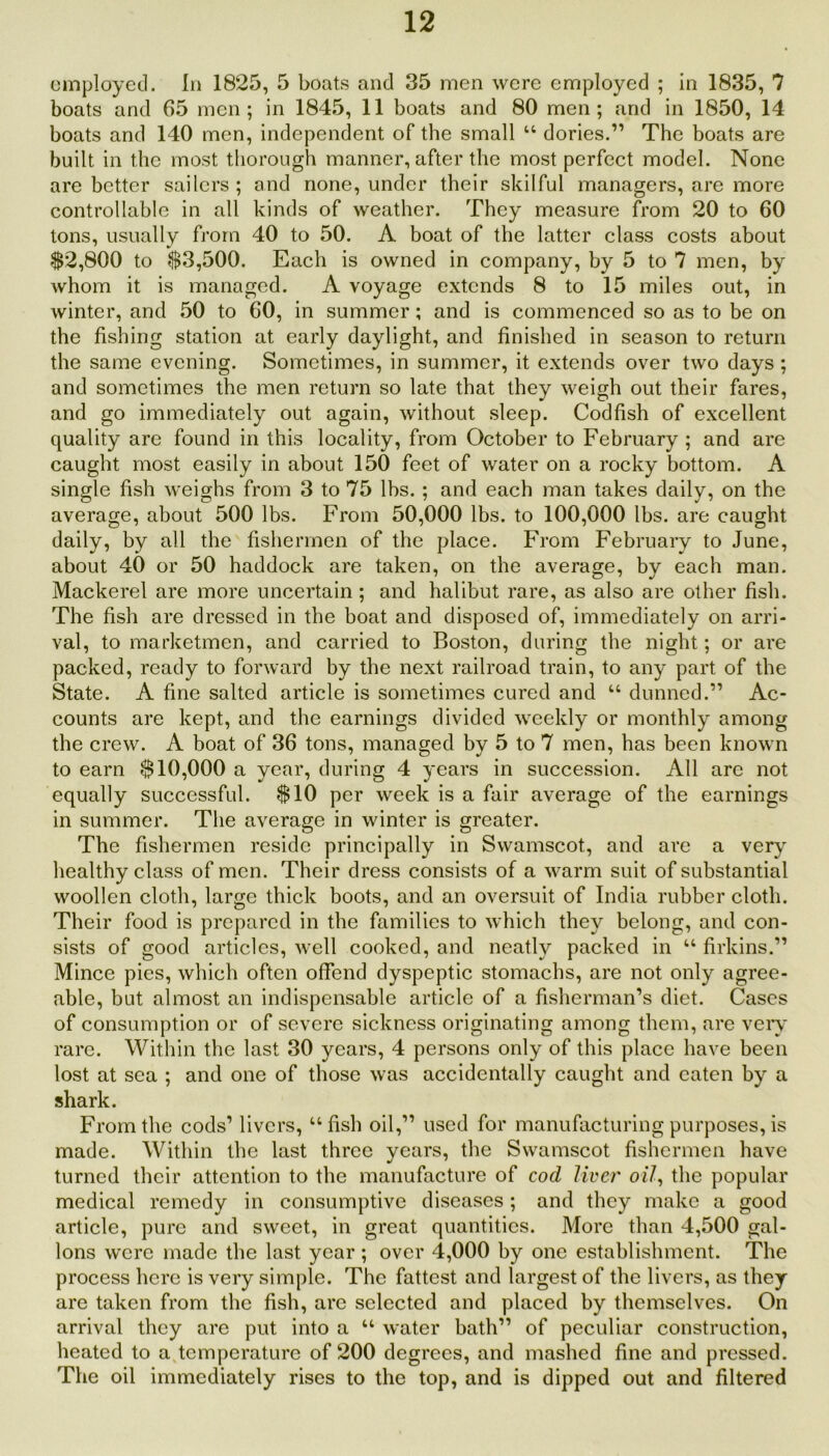 employed. In 1825, 5 boats and 35 men were employed ; in 1835, 7 boats and 65 men; in 1845, 11 boats and 80 men; and in 1850, 14 boats and 140 men, independent of the small “ dories.” The boats are built in the most thorough manner, after the most perfect model. None are better sailers ; and none, under their skilful managers, are more controllable in all kinds of weather. They measure from 20 to 60 tons, usually from 40 to 50. A boat of the latter class costs about $2,800 to $3,500. Each is owned in company, by 5 to 7 men, by whom it is managed. A voyage extends 8 to 15 miles out, in winter, and 50 to 60, in summer; and is commenced so as to be on the fishing station at early daylight, and finished in season to return the same evening. Sometimes, in summer, it extends over two days ; and sometimes the men return so late that they weigh out their fares, and go immediately out again, without sleep. Codfish of excellent quality are found in this locality, from October to February ; and are caught most easily in about 150 feet of water on a rocky bottom. A single fish weighs from 3 to 75 lbs. ; and each man takes daily, on the average, about 500 lbs. From 50,000 lbs. to 100,000 lbs. are caught daily, by all the fishermen of the place. From February to June, about 40 or 50 haddock are taken, on the average, by each man. Mackerel are more uncertain ; and halibut rare, as also are other fish. The fish are dressed in the boat and disposed of, immediately on arri- val, to marketmen, and carried to Boston, during the night; or are packed, ready to forward by the next railroad train, to any part of the State. A fine salted article is sometimes cured and “ dunned.” Ac- counts are kept, and the earnings divided weekly or monthly among the crew. A boat of 36 tons, managed by 5 to 7 men, has been known to earn $10,000 a year, during 4 years in succession. All are not equally successful. $10 per week is a fair average of the earnings in summer. The average in winter is greater. The fishermen reside principally in Swamscot, and are a very healthy class of men. Their dress consists of a warm suit of substantial woollen cloth, large thick boots, and an oversuit of India rubber cloth. Their food is prepared in the families to which they belong, and con- sists of good articles, well cooked, and neatly packed in “ firkins.” Mince pies, which often offend dyspeptic stomachs, are not only agree- able, but almost an indispensable article of a fisherman’s diet. Cases of consumption or of severe sickness originating among them, are very rare. Within the last 30 years, 4 persons only of this place have been lost at sea ; and one of those was accidentally caught and eaten by a shark. From the cods’ livers, “fish oil,” used for manufacturing purposes, is made. Within the last three years, the Swamscot fishermen have turned their attention to the manufacture of cod liver oil, the popular medical remedy in consumptive diseases; and they make a good article, pure and sweet, in great quantities. More than 4,500 gal- lons were made the last year ; over 4,000 by one establishment. The process here is very simple. The fattest and largest of the livers, as they are taken from the fish, are selected and placed by themselves. On arrival they are put into a u water bath” of peculiar construction, heated to a temperature of 200 degrees, and mashed fine and pressed. The oil immediately rises to the top, and is dipped out and filtered