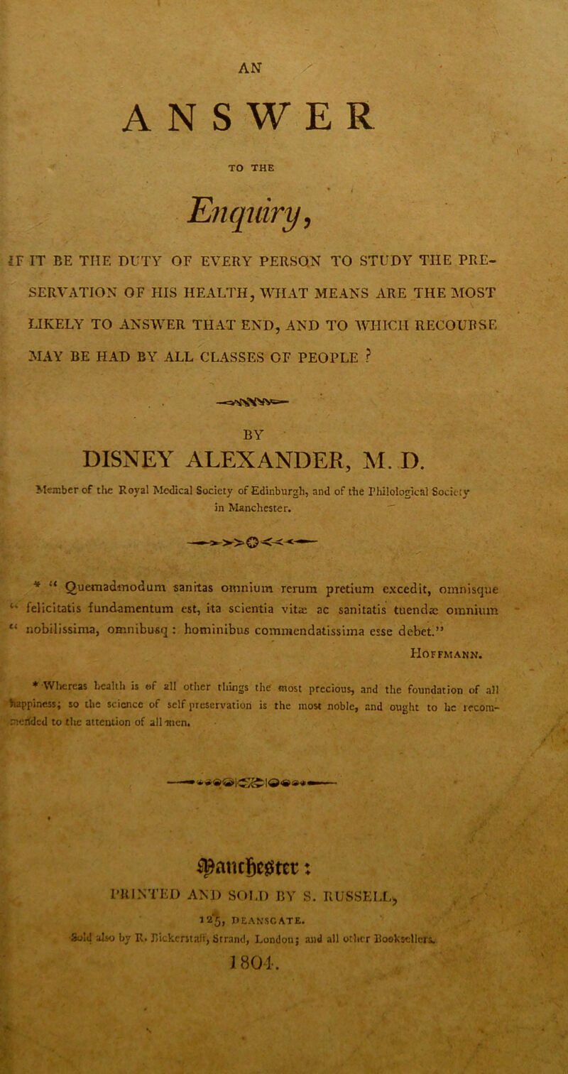 AN ■: , ■ ANSWER 1 TO THE • I Enquiry, IT IT BE THE DUTY OF EVERY PERSON TO STUDY THE PRE- SERVATION OF HIS HEALTH, WHAT MEANS ARE THE MOST LIKELY TO ANSWER THAT END, AND TO WHICH RECOURSE MAY BE HAD BY ALL CLASSES OF PEOPLE ? BY DISNEY ALEXANDER, M. D. Member of the Royal Medical Society of Edinburgh, and of the Philological Socieiy in Manchester.  * “ Quemadinodum sanitas omnium rerum pretium excedit, omnisque “ felicitatis fundamentum est, ita scientia vita ac sanitatis tuendae omnium “ nobilissima, omnibuaq : hominibus commendatissima esse debet.” Hoffmann. * Wlicreas licalth is ©f all other things the most precious, and the foundation of all happiness; so the science of self preservation is the most noble, and ought to he recora- merided to tlic attention of all men. ^anc§c0tEt: PRINTED AND SOLD BY S. RUSSELL^ 12‘J, DEAN.SGATE. •Sold also by R. Rickerstaff, Strand, London; and all otltcr Rooksellcrs. I80k