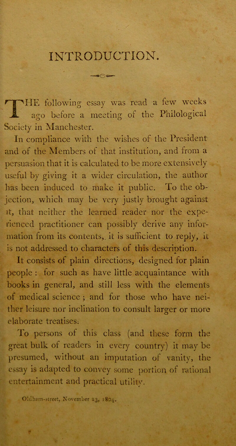 INTRODUCTION. ^ HE following essay was read a few weeks ago before a meeting of the Philological Society in IManchester. In comoliance v/ith the wishes of the President and of the Members of that institution, and from a persuasion that it is calculated to be more extensively useful by giving it a wider circulation, the author has been induced to make it public. To the ob- jection, which may be very justly brought against it, that neither the learned reader nor the expe- rienced practitioner can possibly derive any infor- mation from its contents,, it is ■sufficient to reply, it is not addressed to characters of this descriotion. It consists of plain directions, designed for plain people : for such as have little acquaintance with books in general, and still less with the elements of medical science ; and for those who have nei- ther leisure nor inclination to consult larger or more elaborate treatises; To persons of this class (and these form the great bulk of readers in every country) it may be presumed, without an imputation of vanity, the essay is adapted to convey some portion of rational entertainment and practical utility. Oluham-strcet, November 23, 2804, X