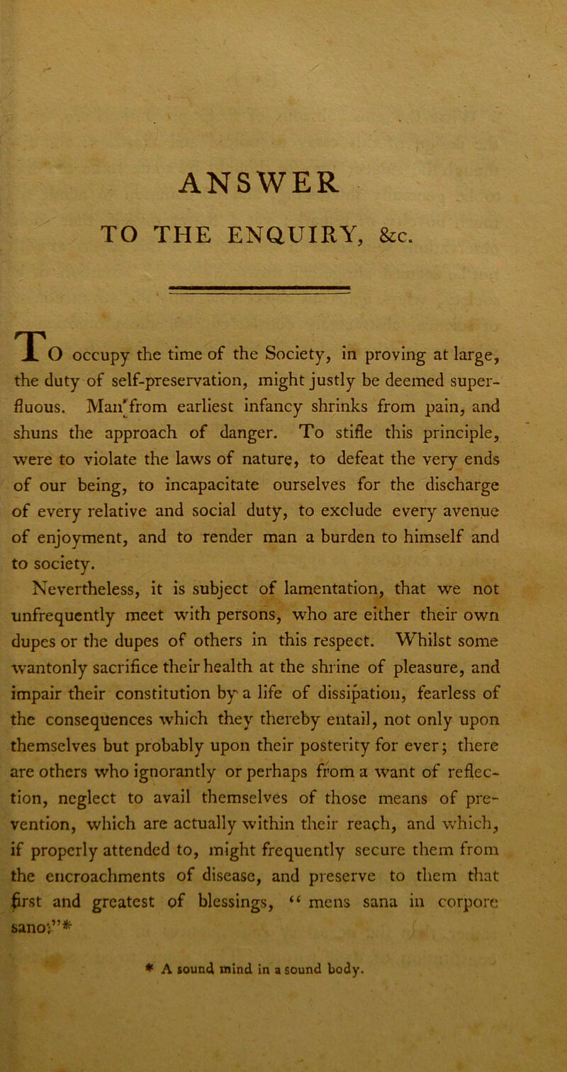 ANSWER TO THE ENQUIRY, &c. TT'O occupy the time of the Society, In proving at large, the duty of self-preservation, might justly be deemed super- fluous. Man[from earliest Infancy shrinks from pain, and shuns the approach of danger. To stifle this principle, were to violate the laws of nature, to defeat the very ends of our being, to incapacitate ourselves for the discharge of every relative and social duty, to exclude every avenue of enjoyment, and to render man a burden to himself and to society. Nevertheless, it is subject of lamentation, that we not unfrequently meet with persons, who are either their own dupes or the dupes of others in this respect. Whilst some wantonly sacrifice their health at the shrine of pleasure, and impair their constitution by a life of dissipation, fearless of the consequences which they thereby entail, not only upon themselves but probably upon their posterity for ever; there are others who ignorantly or perhaps from a want of reflec- tion, neglect to avail themselves of those means of pre- vention, which are actually within their reach, and which, if properly attended to, might frequently secure them from the encroachments of disease, and preserve to them that :^rst and greatest of blessings, “ mens sana in corpore sano;”*’ * A sound mind in a sound body.