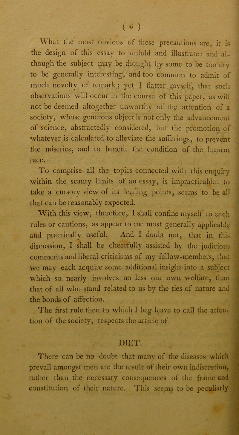 What the most obvious of these precautions are, It is the design of this essay to unfold and illustrate: and al- though the subject may be thought by some to be too dry to be generally interesting, and too common to admit of much novelty of remark; yet I flatter myself, that such observations will occur in the course of this paper, as will not be deemed altogether unworthy of the attention of a society, whose generous object is not only the advancement of science, abstractedly considered, but the promotion of whatever is calculated to alleviate the sufferings, to prevent the miseries, and to benefit the condition of the human race. To comprise all the topics connected with this enquiry within the scanty limits of an essay, is impracticable: to take a cursory view of its leading points, seems to be all that can be reasonably expected. With this view, therefore,. I shall confine myself to such rules or cautions, as appear to me most generally applicable and practically useful. And I doubt not, that in this discussion, I shall be cheerfully assisted by the judicious comments and liberal criticisms of my fellow-members, that ' we'may each acquire some additional insight into a subject which so, nearly involves no less our own welfare, than ^ that of all who stand related to us by the ties of nature and I the bonds of affection. The first rule then to which I beg leave to call the atten- ' tion of the society, respects the article of ^ i DIET. I There can be no doubt that many of the diseases which 'i prevail amongst men are the result of their own indiscretion, ” rather than the necessary consequences of the frame and  constitution of their nature. This seems to be peculiarly ^