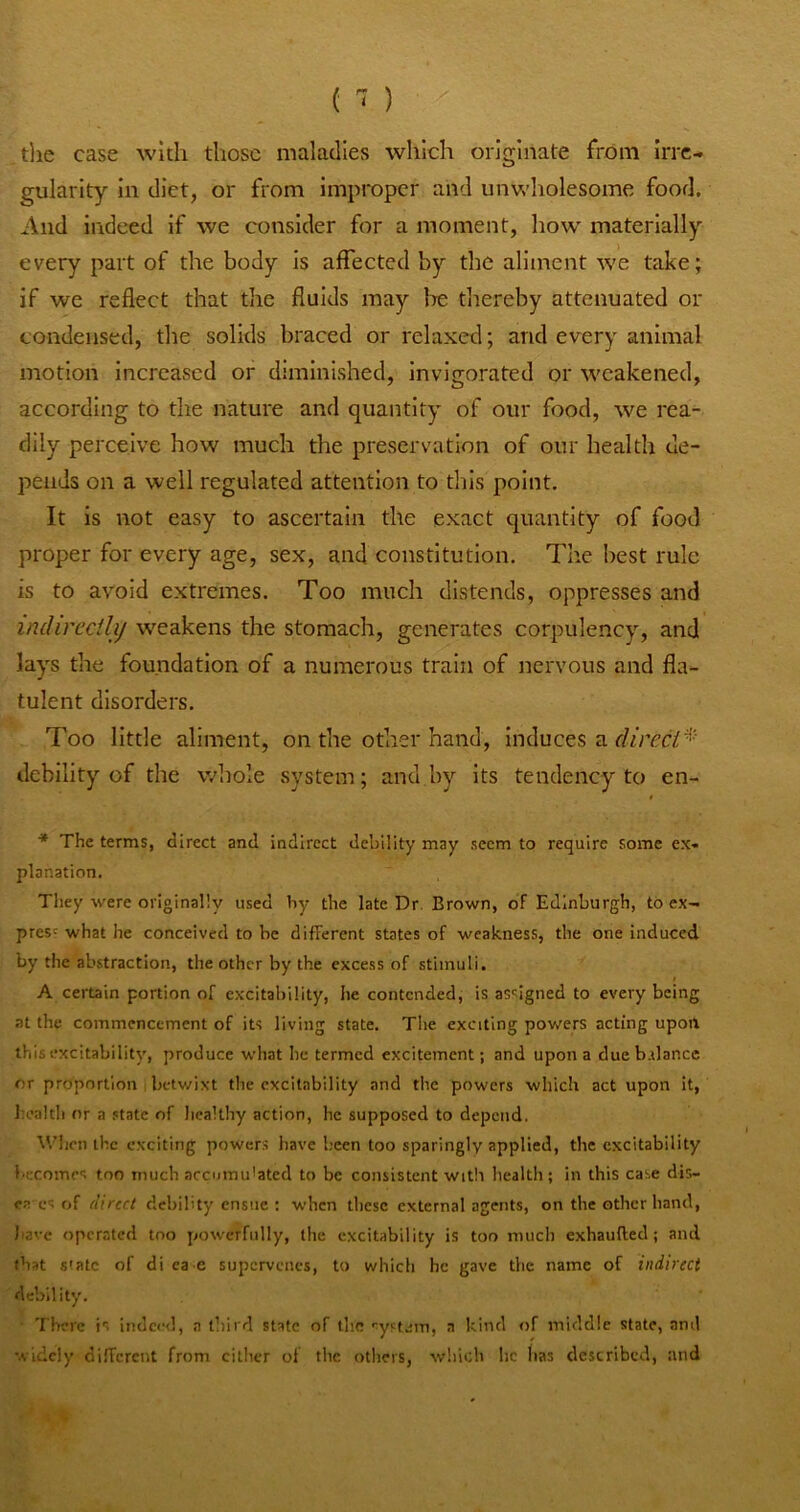 tlie case with those maladies which originate from Irre- gularity In diet, or from improper and unv.'holesome food. And indeed if we consider for a moment, how' materially every part of the body is affected by the aliment we take; if we reflect that the fluids may Ire thereby attenuated or condensed, the solids braced or relaxed; and every animal motion Increased or diminished, invigorated or w'cakened, according to the nature and quantity of our food, we rea- dily perceive how much the preservation of our health de- pends on a well regulated attention to this point. It is not easy to ascertain the exact quantity of food proper for every age, sex, and constitution. The best rule is to avoid extremes. Too much distends, oppresses and indirecilij weakens the stomach, generates corpulency, and lays the foundation of a numerous train of nervous and fla- tulent disorders. Too little aliment, on the other hand. Induces a debility of the whole system; and,by Its tendency to en- ■* The terms, direct and indirect debility may seem to require some ex- planation. They were originally used by the late Dr. Brown, of Edinburgh, to ex- press what he conceived to be different states of weakness, the one induced by the abstraction, the other by the excess of stimuli. A certain portion of excitability, he contended, is assigned to every being at the commencement of its living state. Tlie exciting powers acting upon this excitability, produce what lie termed excitement; and upon a dueb.tlance or proportion betwixt the excitability and the powers which act upon it, Iiealtli nr a state of healthy action, he supposed to depend. Wlicn the exciting powers have licen too sparingly applied, the excitability i'ceomes too much accumulated to be consistent with health ; in this case dis- ea es of direct debility ensue ; when these external agents, on the other band, have operated too powerfully, tlie excitability is too much exhaufted; and that state of di ca e supervenes, to which he gave the name of indirect debility. ■ 'I'bere is lndcc<l, a third state of the •system, a kind of middle state, ami widely dilTcrcnt from cither of the others, which he lias described, and