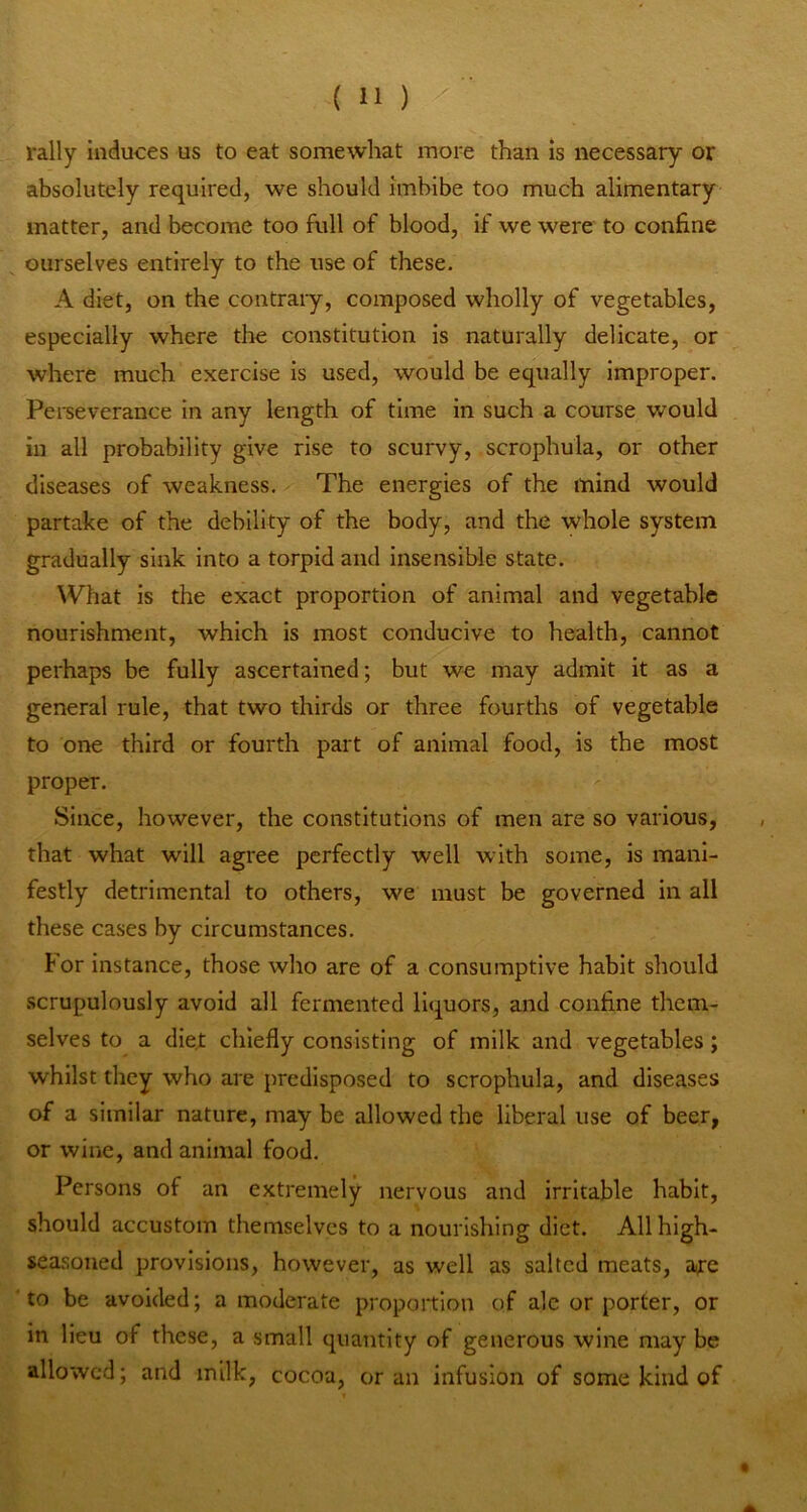 rally Induces us to eat somewhat more than is necessary or absolutely required, we should imbibe too much alimentary matter, and become too full of blood, if we were to confine ourselves entirely to the use of these. A diet, on the contrary, composed wholly of vegetables, especially where tlie constitution is naturally delicate, or where much exercise is used, would be equally improper. Pei-severance In any length of time in such a course would in all probability give rise to scurvy, scrophula, or other diseases of weakness. The energies of the mind would partake of the debility of the body, and the whole system gradually sink into a torpid and Insensible state. What is the exact proportion of animal and vegetable nourishment, which is most conducive to health, cannot perhaps be fully ascertained; but we may admit it as a general rule, that two thirds or three fourths of vegetable to one third or fourth part of animal food, is the most proper. Since, however, the constitutions of men are so various, that what will agree perfectly well with some, is mani- festly detrimental to others, we must be governed In all these cases by circumstances. tor instance, those who are of a consumptive habit should scrupulously avoid all fermented lI(][uors, and confine them- selves to a diet chiefly consisting of milk and vegetables; whilst they who are predisposed to scrophula, and diseases of a similar nature, may be allowed the liberal use of beer, or wine, and animal food. Persons of an extremely nervous and irritable habit, should accustom themselves to a nourishing diet. All high- seasoned provisions, however, as well as salted meats, are to be avoided; a moderate proportion of ale or porter, or in lieu of these, a small quantity of generous wine may be allowed; and milk, cocoa, or an infusion of some kind of