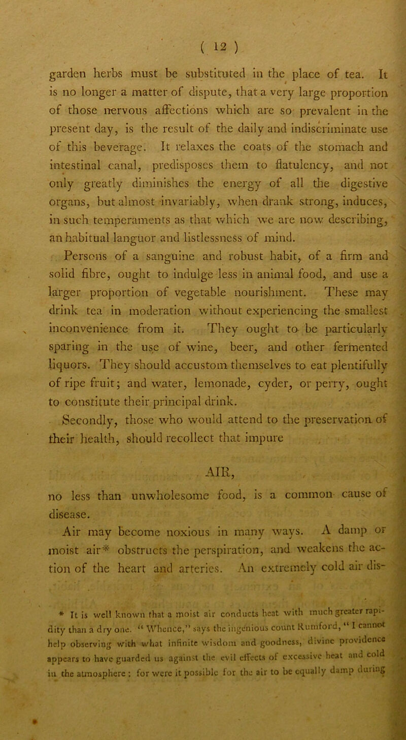 garden herbs must be substituted in the place of tea. It is no longer a matter of dispute, that a very large proportion of those nervous affections which are so- prevalent in the present day, is the result of the daily and indiscriminate use of this beverao;e. It relaxes the coats of the stomach and intestinal canal, predisposes them to flatulency, and not only greatly diminishes the energy of all the digestive organs, but almost-invariably, when drank s-trong, induces, in such temperaments as that which we are now describing, an habitual languor and listlessness of mind. Persons of a sanguine and robust habit, of a firm and solid fibre, ought to indulge less in animal food, and use a larger proportion of vegetable nourishment. These may drink tea in moderation without experiencing the smallest inconvenience from it. They ought to be particularlv sparing in the use of wine, beer, and other fermented liquors. They should accustom themselves to eat plentifully of ripe fruit; and water, lemonade, cyder, or perry, ought to constitute their principal drink. fiiecondly, those who would attend to the preservation of their health, should recollect that impure AIR, no less than unwholesome food, is a common cause of disease. Air may become noxious in many ways. A damp or moist air^‘ obstructs the perspiration, and weakens the ac- tion of the heart and arteries. An extremely cold air dis- * It is well known that a moist air conducts heat with much greater rapi- dity than a dry one. “ Whence,” says the ingenious count Runiford, “ I cannot help observing with what infinite wisdom and goodness, divine providence appears to have guarded us against the evil effects of excessive heat and cold ill the atmosphere ; for were it possible tor the air to be equally damp during