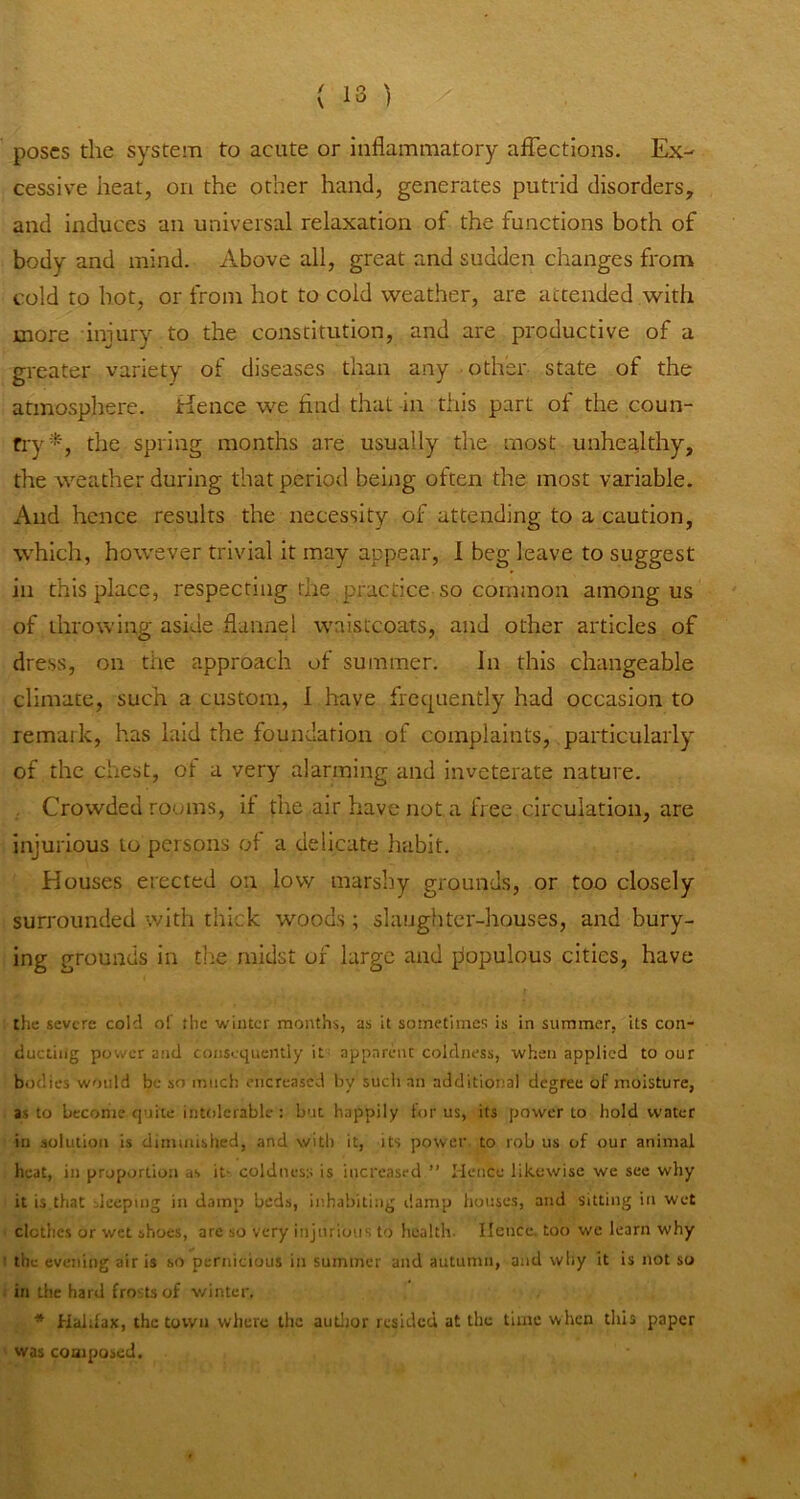 poses the system to acute or inflammatory affections. Ex- cessive heat, on the other hand, generates putrid disorders, and induces an universal relaxation of the functions both of body and mind. Above all, great and sudden changes from cold to hot, or from hot to cold weather, are attended with more injury to the constitution, and are productive of a greater variety of diseases than any other state of the atmosphere. Hence we find that in this part of the coun- fry*, the spring months are usually the most unheHthy, the weather during that period being often the most variable. And hence results the necessity of attending to a caution, which, however trivial it may appear, I beg leave to suggest in this place, respecting the practice so common among us of throwing aside flannel waistcoats, and other articles of dress, on the approach of summer. In this changeable climate, such a custom, 1 have frequently had occasion to remark, has laid the foundation of complaints, particularly of the chest, of a very alarming and inveterate nature. , Crowded rooms, if the air have not a free circulation, are injurious to persons of a delicate habit. Houses erected on low marshy grounds, or too closely surrounded with thick woods; slaughter-houses, and bury- ing grounds in the midst of large and piopulous cities, have the severe cold ot the winter months, as it sometimes is in summer, its con- ducting power and consequently it apparent coldness, when applied to our bodies would be so much encreased by such an additional degree of moisture, as to becohie quite intolerable : but happily for us, its power to hold water in solution is diminished, and with it, its powei’ to rob us of our animal heat, in proportion as it- coldness is increased ” Mence likewise we see why it is.that deeping in damp beds, inhabiting damp houses, and sitting in wet clothes or wet shoes, are so very injurious to health. Hence, too we learn why ! the evening air is so pernicious in summer and autumn, and why it is not so in the hard frosts of v/inter. * Halifax, the town where the autlior resided at the time when this paper was composed.