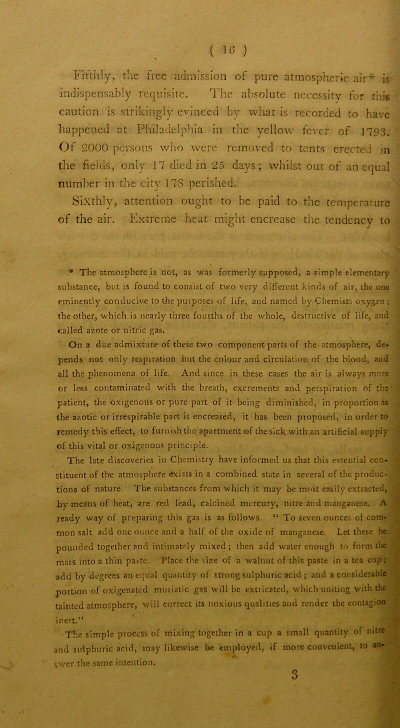 Fifthly, the free admission of pure atmospheric air* Is indispensably requisite. The absolute necessity for this caution is strikingly evinced by what is recorded to have happened at Philadelphia In the yellow fever of ]793. Of 2000 persons who were removed to tents erected in the fields, only 17 died in 25 days; whilst out of an equal number in the city ITS perished. Sixthly, attention ought to be paid to the temperature of the air. Extreme heat might encrease the tendency to * The atmosphere is not, as was formerly supposed, a simple elementary substance, but is found to consist of two very different kinds of air, the one eminently conducive to the purposes of life, and named by Chemists oxygen ; tbe other, which is nearly three fourths of the whole, destructive of life, and called azote or nitric gas. On a due admixture of these two component parts of the atmosphere, de- pends not only respiration but the colour and circulation of the blood, and all the phenomena of life. And since in these cases the air is always more or less contaminated with the breath, excrements and perspiration of the patient, the oxigenous or pure part of it being diminished, in proportion as the azotic or irrespirable part is encreased, it has been proposed, in order to remedy this effect, to furnish the apartment of the sick with an artificial supply of this vital or oxigenous principle. The late discoveries in Chemistry have informed us that this essential con- stituent of tVre atmosphere exists in a combined state in several of the produc- tions of nature. The substances from which it may be most easily extracted, by means of heat, are red lead, calcined mercury, nitre and manganese. A ready way of pi'eparing this gas is as follows. “ To seven ounces of com- mon salt add one ounce and a half of the oxide of manganese Let these be . ^ pounded together and intimately mixed; then add water enough to form tlie < mass into a thin paste. Place the size of a walnut of thi.s paste in a tea cup; ., add by degrees an equal quantity of strong sulphuric acid ; and a considerable portion of oxigenated muriatic gas will be extricated, which uniting with the tainted atmosphere, will correct its noxious qualities and render the contagion ; inert.” The simple process of mixing together in a cup a small quantity of nitre . and sulphuric acid, may likewise be employed, if more conveuient, to swer the same intention. ; i 'i 3