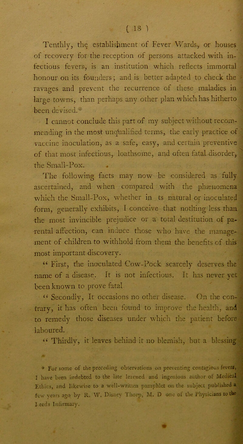 Tenthly, the establishment of Fever V^ards, or houses of recovery for the reception of persons attacked with in- fectious fevers, is an institution which reflects immortal honour on its founders; and is better adapted to check the ravages and prevent the recurrence of these maladies in large towns, than perhaps any other plan which has hitherto been devised.^' I cannot conclude this part of my subject without recom- mending in the most unqiialified terms, the early practice of vaccine inoculation, as a safe, easy, and certain preventive of that most infectious, loathsome, and often fatal disorder, the Small-Pox. « The following facts may now be considered as fully ascertained, and when compared with the phrenomena which the Small-Pox, whether in ts natural or inoculated form, generally exhibits, I conceive that nothing less than the most invincible prejudice or a total destitution of pa- rental afilection, can induce those who have the manage- ment of children to withhold from them the benefits of this most important discovery. “ First, the inoculated Cow-Pock scarcely deserves the name of a disease. It is not infectious. It has never yet been known to prove fatal 4 “ Secondly, It occasions no other disease. On the con- s trary, it has often been found to improve the health, and ^ to remedy those diseases under which the patient before | laboured. “ Thirdly, it leaves behind it no blemish, but a blessing J * '■ -i * For some of the preceding observations on preventing contagious fever«, , I have been indebted to the late learned and ingenious author of Medical , Flhics, and likewise to a well-written pamphlet on the subject published lew years ago by R. W. Disisey Thorp, M. D one of the Physicians to the 1 Feeds Inlirmary. W