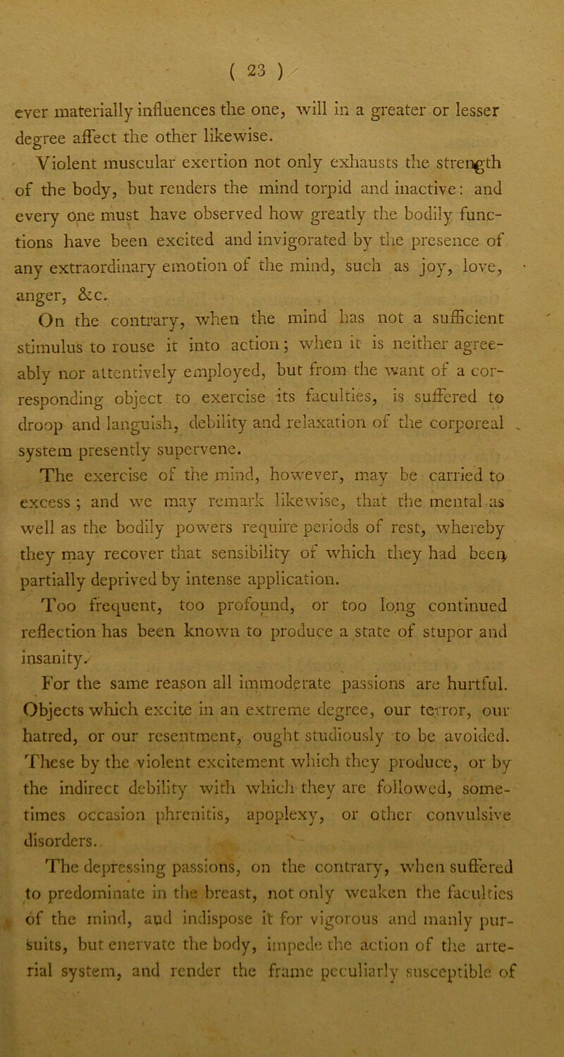 ever materially influences the one, will in a greater or lesser decree aflTect the other likewise. O Violent muscular exertion not only exhausts the strength of the body, but renders the mind torpid and inactive: and every one must have observed how greatly the bodily func- tions have been excited and invigorated by the presence of any extraordinary emotion of the mind, such as joy, love, anger, &c. On the contrary, when the mind has not a sufficient stimulus to rouse it into action; when it is neither agree- ably nor attentively employed, but from the want of a cor- responding object to exercise its faculties, is suffered to droop and languish, debility and relaxation of the corporeal . system presently supervene. The exercise of the mind, however, may be carried to excess ; and we may remark likewise, that the mental as well as the bodily powers require periods of rest, whereby they may recover that sensibility of which they had beep, partially deprived by intense application. Too frequent, too profound, or too long continued reflection has been known to produce a state of stupor and insanity,' For the same reason all immoderate passions are hurtful. Objects which excite in an extreme degree, our terror, our hatred, or our resentment, ought studiously to be avoided. Tliese by the violent excitement which they produce, or by the indirect debility with whicli they are followed, some- times occasion phrenitis, apoplexy, or other convulsive disorders. The depressing passions, on the contrary, when suffered to predominate in the breast, not only weaken the faculties t of the mind, and indispose it for vigorous and manly pur- suits, but enervate the body, impede the action of die arte- rial system, and render the frame peculiarly susceptible of