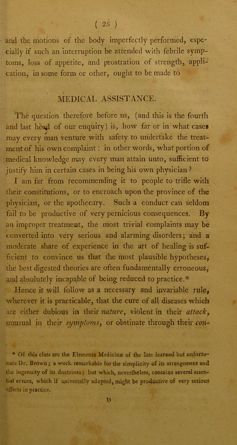 and the motions of the body imperfectly performed, espe- cially if such an interruption he attended with febrile symp- toms, loss of appetite, and prostration of strength, appli- cation, in some form or other, ought to be made to MEDICAL ASSISTANCE. The question therefore before us, (and this is the fourth and last he94 of our enquiry) Is, how far or in what case* may every man venture with safety to undertake the treat- ment of his own complaint; in other words, what portion of medical knowledge miay every man attain unto, sufficient to justify him in certain cases in being his own physician ? I am far from recommending it to people to trifle with their constitutions, or to encroach upon the province of the physician, or the apothecary. Such a conduct can seldom fail to be productive of very pernicious consequences. By an Improper treatment, the most trivial complaints may be converted Into very serious and alarming disorders; and a moderate share of experience in the art of healing is suf- ficient to convince us that the most plausible hypotheses^ the best digested theories are often fundamentally erroneous, and absolutely incapable of being reduced to practice.* Hence it will follow as a necessary and invariaible rule, wherever it is practicable, that the cure of all diseases which are either dubious in their nature, violent In their attack, unusual in their symptoms, or obstinate through their cow- * Of this class arc the Elcmenta Medlcinae of the late learned but unfortu- nate Dr. Brown; a work remarkable for the simplicity of its arrangement and the ingenuity of its doctrines; but which, ncverfheless, contains several essen- tial errors, which if universally adopted, might be productive of very serious effects in practice. ' D