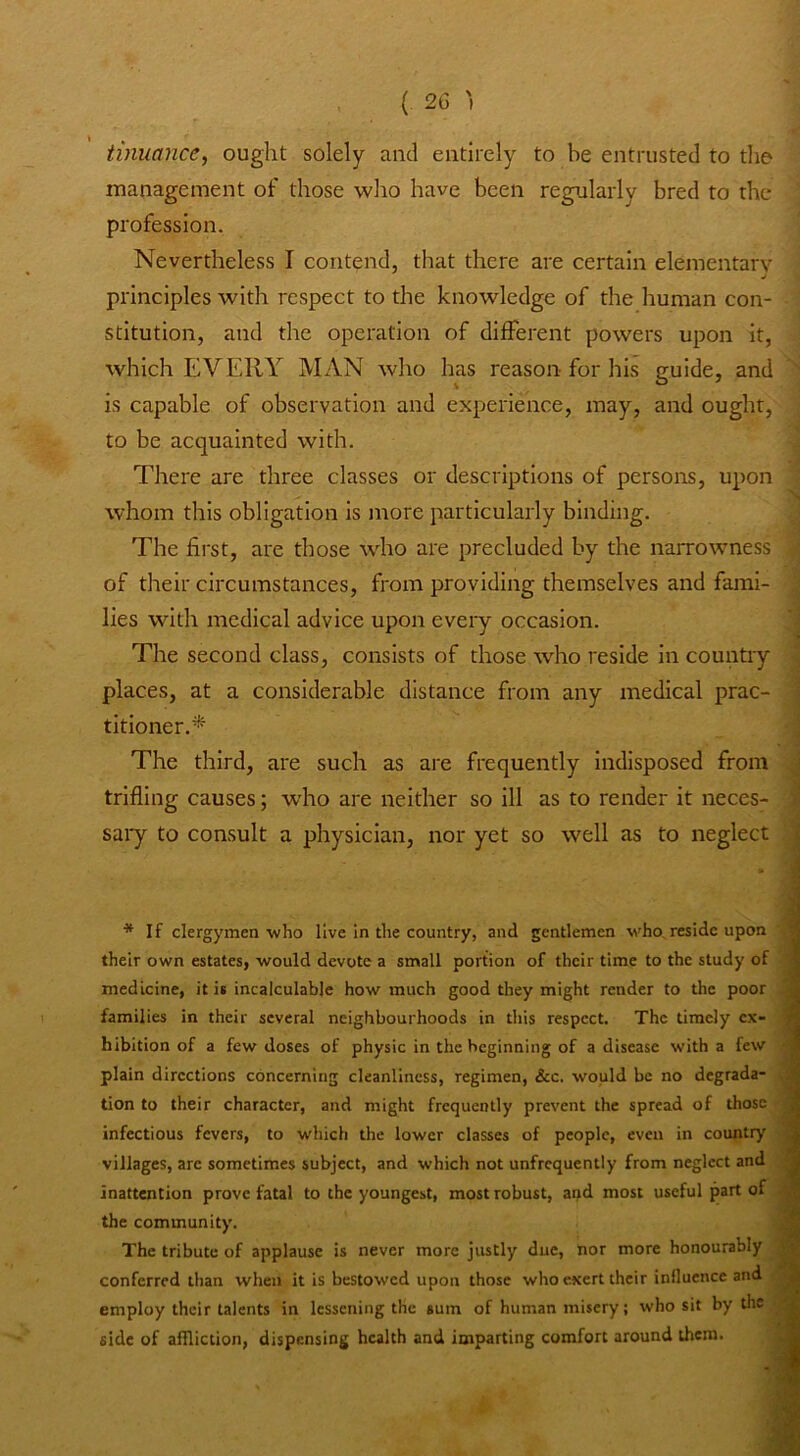 (. 2G ') tinuance, ought solely and entirely to be entrusted to the management of those who have been regularly bred to the profession. Nevertheless I contend, that there are certain elementary principles with respect to the knowledge of the human con- stitution, and the operation of different powers upon it, which EVERY MAN who has reason for his guide, and is capable of observation and experience, may, and ought, to be acquainted with. There are three classes or descriptions of persons, upon whom this obligation is jnore particularly binding. The first, are those who are precluded by the narrowness of their circumstances, from providing themselves and fami- lies with medical advice upon every occasion. The second class, consists of those wEo reside in country places, at a considerable distance from any medical prac- titioner.* The third, are such as are frequently Indisposed from trifling causes; who are neither so ill as to render it neces- sai*y to consult a physician, nor yet so well as to neglect * If clergymen who live in the country, and gentlemen who, reside upon their own estates, would devote a small portion of their time to the study of medicine, it is incalculable how much good they might render to the poor families in their several neighbourhoods in this respect. The timely ex- hibition of a few doses of physic in the beginning of a disease with a few plain directions concerning cleanliness, regimen, &c. would be no degrada- tion to their character, and might frequently pret'ent the spread of those infectious fevers, to which the lower classes of people, even in country villages, arc sometimes subject, and which not unfrcquently from neglect and inattention prove fatal to the youngest, most robust, and most useful part of the community. The tribute of applause is never more justly due, nor more honourably conferred than when it is bestowed upon those who exert their influence and employ their talents in lessening the sum of human misery; who sit by the side of affliction, dispensing health and imparting comfort around them.