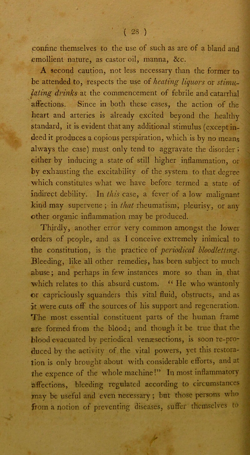 confine themselves to the use of such as are of a bland and emollient nature, as castor oil, manna, &cc. A second caution, not less necessary than the former to be attended to, respects the use of heating liquors or stimu- lating drinks at the commencement of febrile and catairhal affections. Since in both these cases, the action of the heart and arteries is already excited beyond the healthy Standard, it is evident that any additional stimulus (except in- deed it produces a copious perspiration, whlch'is by no means always the case) must only tend to aggravate the disorder > either by inducing a state of still higher inflammation, or by exhausting the excitability of the system to that degree which constitutes what we have before termed a state of indirect debility. In this case, a fever of a low malignant kind may supervene ; in that rheumatism, pleurisy, or any other organic inflammation may be produced. Thirdly, another error very common amongst the lower orders of people, and as I conceive extremely inimical to the constitution, is the practice of peinodical hloodletting. Bleeding, like all other remedies, has been subject to much abuse; and perhaps in few Instances more so than in that which relates to this absurd custom. He who wantonly or capriciously squanders this vital fluid, obstructs, and as it were cuts off the sources of his support and regeneration. The most essential constituent parts of the human frame are formed from the bl6od; and though it be true that the blood evacuated by periodical venassections, is soon re-pro- duced by the activity of, the vital powers, yet this restora- tion is only brought about with considerable efforts, and at the expence of the whole machine!” In most inflammatory affections, bleeding regulated according to circumstances may be useful and even necessary; but those persons who from a notion of preventing diseases, suffer themselves to