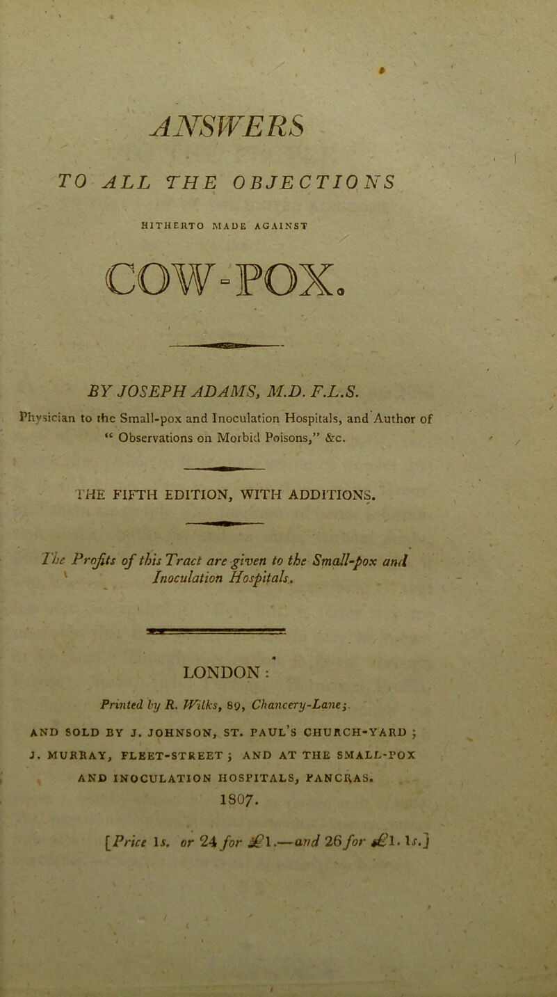 ANSWERS - TO ALL THE OBJECTIQNS HITHERTO MADE AGAINST COW-POX. / BY JOSEPH ADAMS, M.D. F.L.S. Physician to the Small-pox and Inoculation Hospitals, and Author of “ Observations on Morbid Poisons,” &c. THE FIFTH EDITION, WITH ADDITIONS. The Projits of this Tract are given to the SmqJl-pox and ' Inoculation Hospitals., LONDON:' Printed by R. Wilks, 89, Chancery-Lane' AND SOLD BY J. JOHNSON, ST. PAUl’s CHURCH-YARD ; J. MURRAY, FLEET-STREET} AND AT THE SMALL-POX AND INOCULATION HOSPITALS, PANCRAS. I8O7. [Price IJ. or 24 for jTl-— / and 26 for s£l> H.J