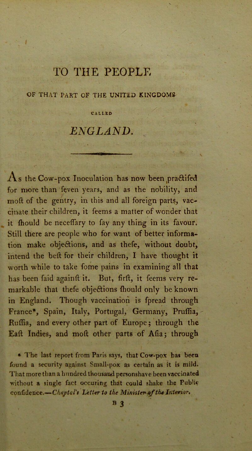 / TO THE PEOPLE OF THAT PART OF THE UNITED KINGDOMS , CALLED ENGLAND, As the Cow-pox Inoculation has now been ^prafilifec! for more than feven years, and as the nobility, and moft of the gentry, in this and all foreign parts, vac- cinate their children, it feems a matter of wonder that ^ it (hould be neceffary to fay any thing in its favour. Still there are people who for want of better informa- tion make objeftions, and as thefe, without doubt, intend the beft for their children, I have thought it worth while to take folne pains in examining all that has been faid againft it. But, firft, it feems very re- markable that thefe objeAions (liould only be known in England. Though vaccination is fpread through France*, Spain, Italy, Portugal, Germany, Pruflia, Ruffia, and every other part of Europe; through the Eaft Indies, and moft other parts of Alia; through • I’he last report from Paris says, that Cow-pox has been found a security against Small-pox as certain as it is mild. That more than a hundred thousand ptrsonshave been vaccinated without a single fact occuring that could shake the Public confidence.—Lttttrio the Ministfr^th4 Interior, B 3