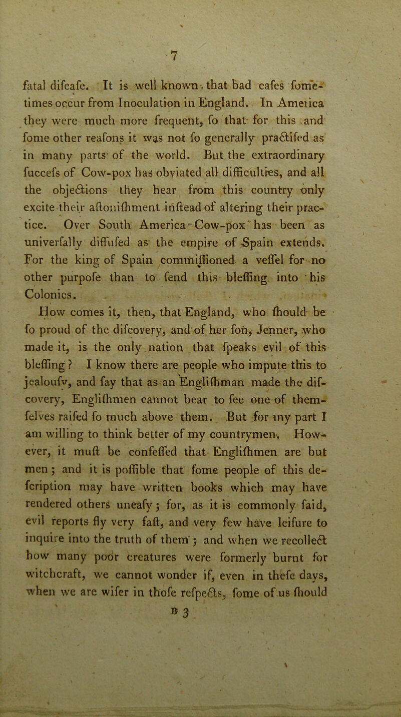 fatal difeafe. It is well known. that bad cafes fonie- tirties occur from Inoculation in England. In Ameiica they were much more frequent, fo that for this and fome other reafons it was not fo generally praflifed as in many parts' of the world. But the extraordinary fuccefs of Cow-pox has obviated all difficulties, and all the objeftions they hear from this country only excite their aftonifhment Inftead of altering their prac^ tice. Over South America-Gow-pox'has been as univerfally dlffufed as the empire of Spain extends. For the king of Spain commiffioned a velTel for no other purpofe than to fend this bleffing. into his Colonies. flow comes it, then, that England, who Ihould be • fo proud of the difcovery, and of her fofi, Jenner, .who made it, is the only nation that fpeaks evil of this bleffing ? I know there are people who impute this to jealoufy, and fay that as an Engliffiman made the dif- covery, Englilhmen cannot bear to fee one of them- felves raifed fo much above them. But for my part I am willing to think better of my countrymen-. How- ever, it muft be confefled that Englilhmen are but men; and it is poffible that fome people of this de- fcription may have written books which may have rendered others uneafy j for, as it is commonly faid, evil reports fly very faft, and very few have leifure to inquire into the truth of them' j and when we recolle61i how many poor creatures were formerly burnt for witchcraft, we cannot wonder if, even in thefe days, when we are wifer in thofe refpe6ls, fome of us lliould »3