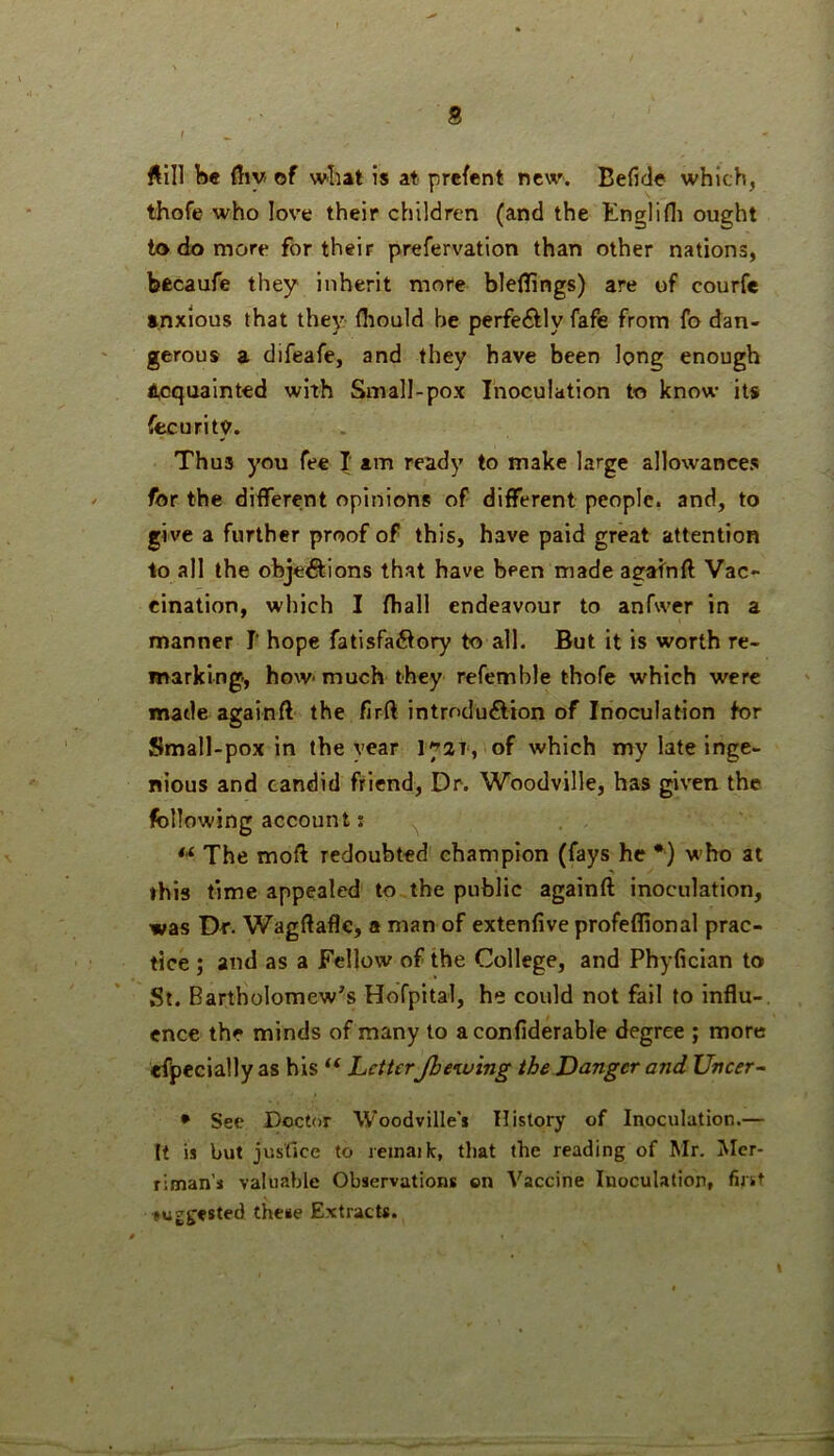 Hill be fliy of what is at prcfent new. Beficle which, thofe who love their children (and the Knglifli ought to do more for their prefervation than other nations, becaufe they inherit more bleflings) are of courfe anxious that they fliould he perfedfly fafe from fo dan- gerous a difeafe, and they have been long enough i,cquainted with Small-pox Inoculation to know its fecurity. Thus you fee I am ready to make large allowances for the different opinions of different people, and, to give a further proof of this, have paid great attention to all the objections that have been made aeafnfl Vac- cination, which I fliall endeavour to anfwer in a manner I‘ hope fatisfaCtory to all. But it is worth re- marking-, how-much they refemble thofe which were made againft the firft introduction of Inoculation tor Small-pox in the year 17at, of which my late inge- nious and candid friend, Dr. Woodville, has given the following account: ^  The moft redoubted champion (fays he *) who at this time appealed to the public againft inoculation, was Dr. Wagftafle, a man of extenfive profeflional prac- tice ; and as a Fellow of the College, and Phyfician to St. Bartholomew’s Hofpital, he could not fail to influ- ence the minds of many to aconfiderable degree ; more efpecially as his “ Letter Jbeiuing the Danger and Uncer^ • See Doctor Woodville's History of Inoculation.— It is but justice to leinaik, that the reading of Mr. iVIer- riman’i valuable Observations on Vaccine Inoculation, first mggested these Extracts.