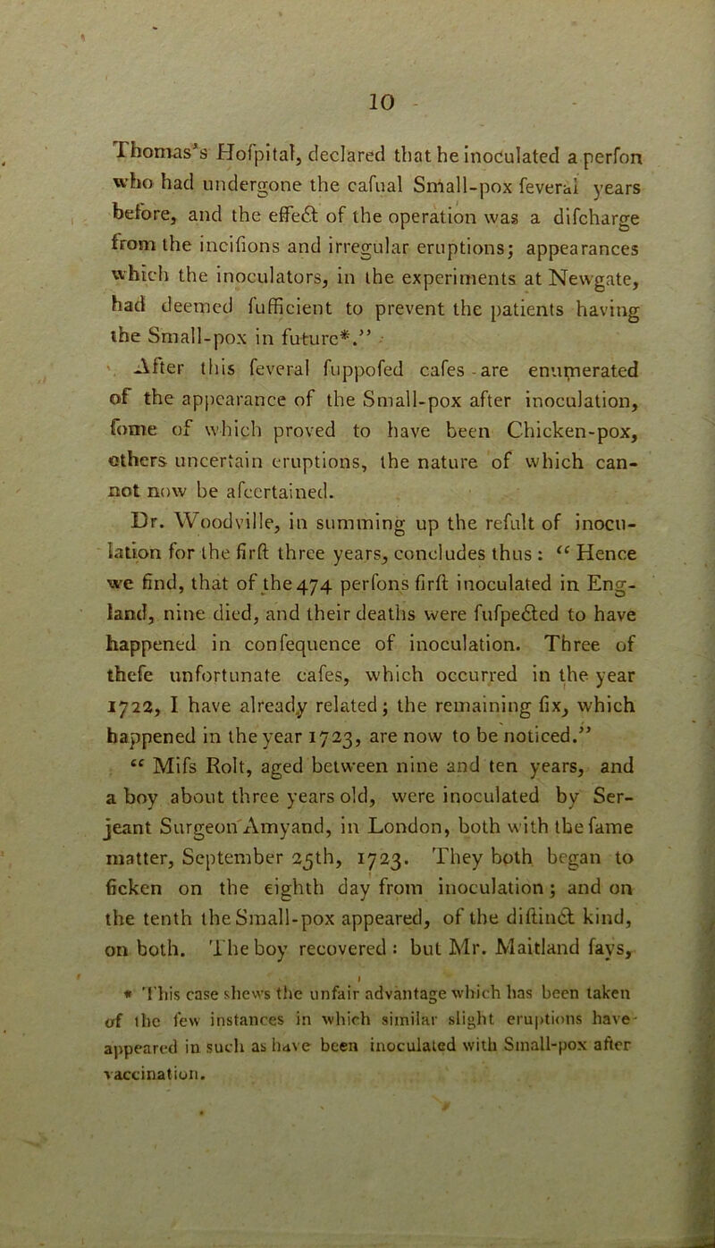 Thomases HofpltaTj declared that he inoculated aperfon who had undergone the cafual Sniall-pox feverai years before, and the effect of the operation was a difcharge from the incifions and irregular eruptions; appearances which the inoculators, in the experiments at Newgate, had deemed fufficient to prevent the patients having ihe Small-pox in future*.” After this feverai fuppofed cafes-are eniu;nerated of the appearance of the Small-pox after inoculation, fome of which proved to have been Chicken-pox, others uncertain eruptions, the nature of which can- not now be afeertained. Dr. Woodville, in summing up the refult of inocu- lation for the firft three years, concludes thus: Hence we find, that of_the474 perfons firft inoculated in Eng- land, nine died, and their deaths were fufpedled to have happened in confequence of inoculation. Three of thefe unfortunate cafes, which occurred in the year 1722, I have already related; the remaining fix, which happened in the year 1723, are now to be noticed.” “ Mifs Rolt, aged between nine and ten years, and ahoy about three years old, were inoculated by Ser- jeant Surgeon'x\myand, in London, both with the fame matter, September 25th, 1723. They both began to ficken on the eighth day from inoculation; and on the tenth the Small-pox appeared, of the diftinCt kind, on both. The boy recovered : but Mr. Maitland fays, I * 'This case shews the unfair advantage which has been taken of ihe few instances in which similar slight eruptions have- appeared in such as have been inoculated with Small-pox after vaccination.